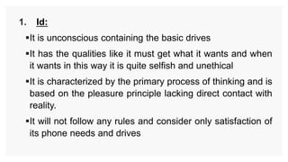 1. Id:
It is unconscious containing the basic drives
It has the qualities like it must get what it wants and when
it wants in this way it is quite selfish and unethical
It is characterized by the primary process of thinking and is
based on the pleasure principle lacking direct contact with
reality.
It will not follow any rules and consider only satisfaction of
its phone needs and drives
 