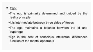 2. Ego:
The ego is primarily determined and guided by the
reality principle
It is intermediate between three sides of forces
The ego maintains a balance between the Id and
superego
Ego is the seat of conscious intellectual differences
function of the mental apparatus
 
