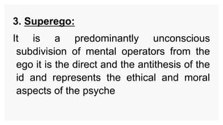 3. Superego:
It is a predominantly unconscious
subdivision of mental operators from the
ego it is the direct and the antithesis of the
id and represents the ethical and moral
aspects of the psyche
 
