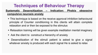 Techniques of Behaviour Therapy
Systematic Desensitization – Indication: Phobia obsessive
compulsive neurosis anxiety
 This technique is based on the receive approval inhibition behavioural
principle of Counter conditioning in this clients will attain complete
relaxation and or then be exposed to the stimulus
 Relaxation training will be given example meditation mental imaginary
 Ask the client to construct a hierarchy of anxiety
 Desensitization of the stimuli patient is asked to give a signal
whatever anxiety is produced with each signal He is asked to relax
 