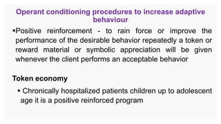 Operant conditioning procedures to increase adaptive
behaviour
Positive reinforcement - to rain force or improve the
performance of the desirable behavior repeatedly a token or
reward material or symbolic appreciation will be given
whenever the client performs an acceptable behavior
Token economy
 Chronically hospitalized patients children up to adolescent
age it is a positive reinforced program
 