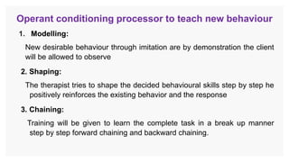 Operant conditioning processor to teach new behaviour
1. Modelling:
New desirable behaviour through imitation are by demonstration the client
will be allowed to observe
2. Shaping:
The therapist tries to shape the decided behavioural skills step by step he
positively reinforces the existing behavior and the response
3. Chaining:
Training will be given to learn the complete task in a break up manner
step by step forward chaining and backward chaining.
 