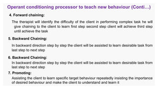 Operant conditioning processor to teach new behaviour (Conti…)
4. Forward chaining:
The therapist will identify the difficulty of the client in performing complex task he will
give chaining to the client to learn first step second step client will achieve third step
until achieve the task
5. Backward Chaining:
In backward direction step by step the client will be assisted to learn desirable task from
last step to next step
6. Backward Chaining:
In backward direction step by step the client will be assisted to learn desirable task from
last step to next step
7. Promoting:
Assisting the client to learn specific target behaviour repeatedly insisting the importance
of desired behaviour and make the client to understand and learn it
 