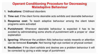 Operant Conditioning Procedure for Decreasing
Maladaptive Behaviour
1. Indications: Childhood disorders
2. Time out: If the client forms desirable acts exhibits and desirable behaviour
3. Response cost: To teach adaptive behaviour among the client token
programs were activated
4. Punishment: Whenever desirable behaviour is expected it has to be
avoided by administrating some shorts of punishment with a proper or clear
explanation
5. Ignoring: Whenever the problem Attic behaviour exists rewards or attention
can be removed Example: Not having high eye contact or physical contact
6. Restitution: If the client exhibits and desires are a problem behaviour it will
be corrected by giving a wide range of punishment
 