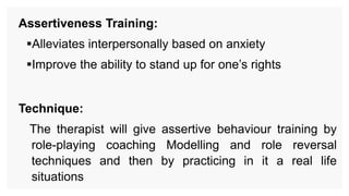 Assertiveness Training:
Alleviates interpersonally based on anxiety
Improve the ability to stand up for one’s rights
Technique:
The therapist will give assertive behaviour training by
role-playing coaching Modelling and role reversal
techniques and then by practicing in it a real life
situations
 