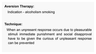 Aversion Therapy:
Indication - alcoholism smoking
Technique:
When an unpresent response occurs due to pleasurable
stimuli immediate punishment and social disapproval
have to be given the curious of unpleasant response
can be prevented
 