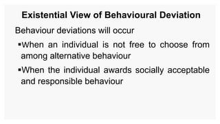 Existential View of Behavioural Deviation
Behaviour deviations will occur
When an individual is not free to choose from
among alternative behaviour
When the individual awards socially acceptable
and responsible behaviour
 