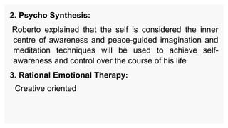 2. Psycho Synthesis:
Roberto explained that the self is considered the inner
centre of awareness and peace-guided imagination and
meditation techniques will be used to achieve self-
awareness and control over the course of his life
3. Rational Emotional Therapy:
Creative oriented
 