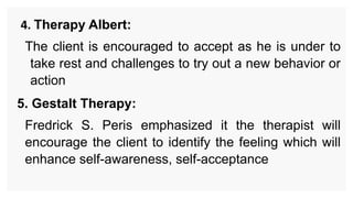 4. Therapy Albert:
The client is encouraged to accept as he is under to
take rest and challenges to try out a new behavior or
action
5. Gestalt Therapy:
Fredrick S. Peris emphasized it the therapist will
encourage the client to identify the feeling which will
enhance self-awareness, self-acceptance
 