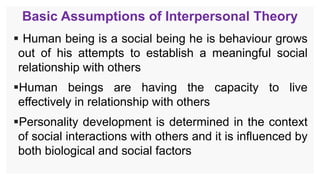 Basic Assumptions of Interpersonal Theory
 Human being is a social being he is behaviour grows
out of his attempts to establish a meaningful social
relationship with others
Human beings are having the capacity to live
effectively in relationship with others
Personality development is determined in the context
of social interactions with others and it is influenced by
both biological and social factors
 