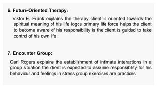 6. Future-Oriented Therapy:
Viktor E. Frank explains the therapy client is oriented towards the
spiritual meaning of his life logos primary life force helps the client
to become aware of his responsibility is the client is guided to take
control of his own life
7. Encounter Group:
Carl Rogers explains the establishment of intimate interactions in a
group situation the client is expected to assume responsibility for his
behaviour and feelings in stress group exercises are practices
 