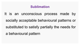 Sublimation
It is an unconscious process made by
socially acceptable behavioural patterns or
substituted to satisfy partially the needs for
a behavioural pattern
 
