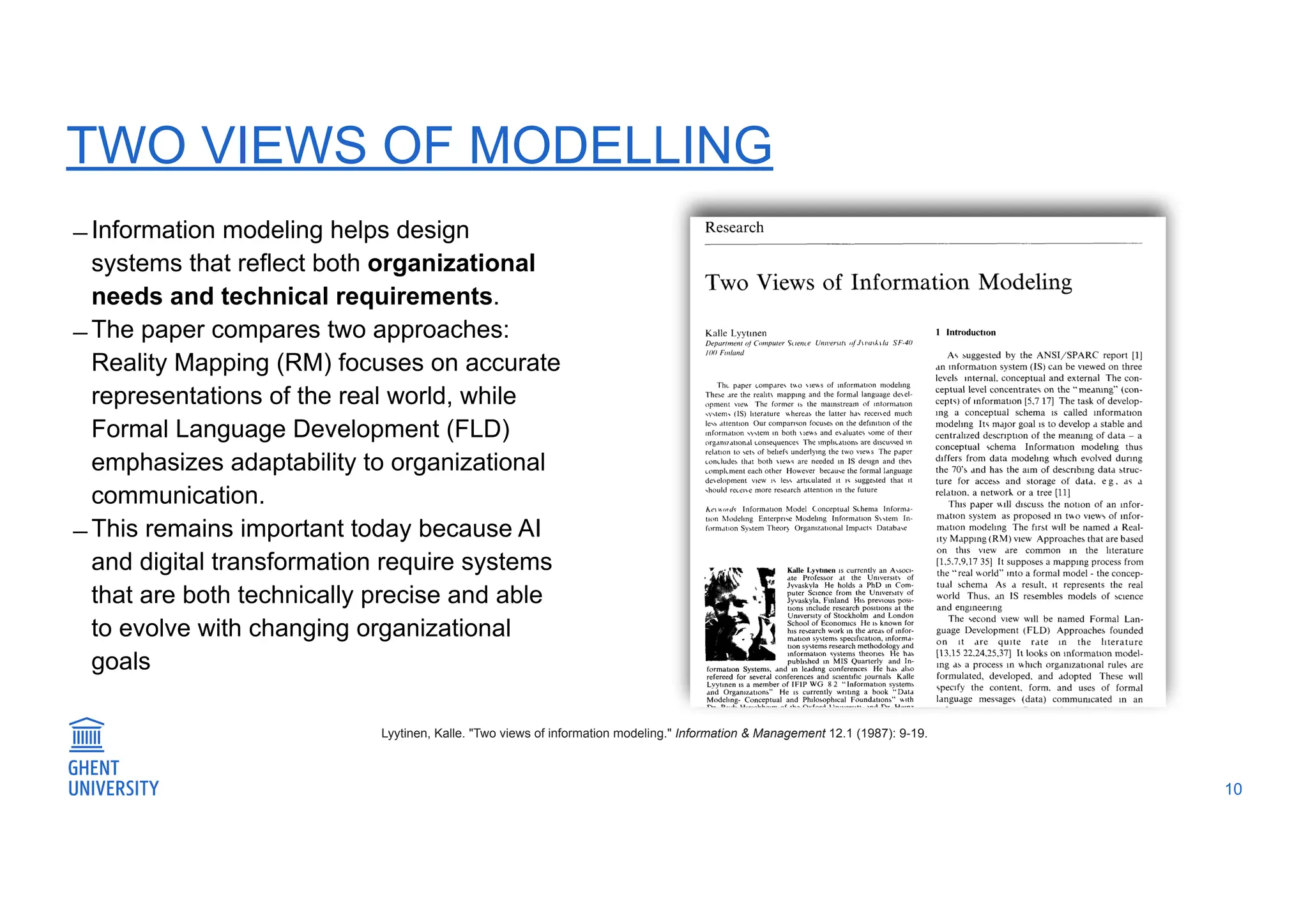 TWO VIEWS OF MODELLING
̶ Information modeling helps design
systems that reflect both organizational
needs and technical requirements.
̶ The paper compares two approaches:
Reality Mapping (RM) focuses on accurate
representations of the real world, while
Formal Language Development (FLD)
emphasizes adaptability to organizational
communication.
̶ This remains important today because AI
and digital transformation require systems
that are both technically precise and able
to evolve with changing organizational
goals
10
Lyytinen, Kalle. "Two views of information modeling." Information & Management 12.1 (1987): 9-19.
 