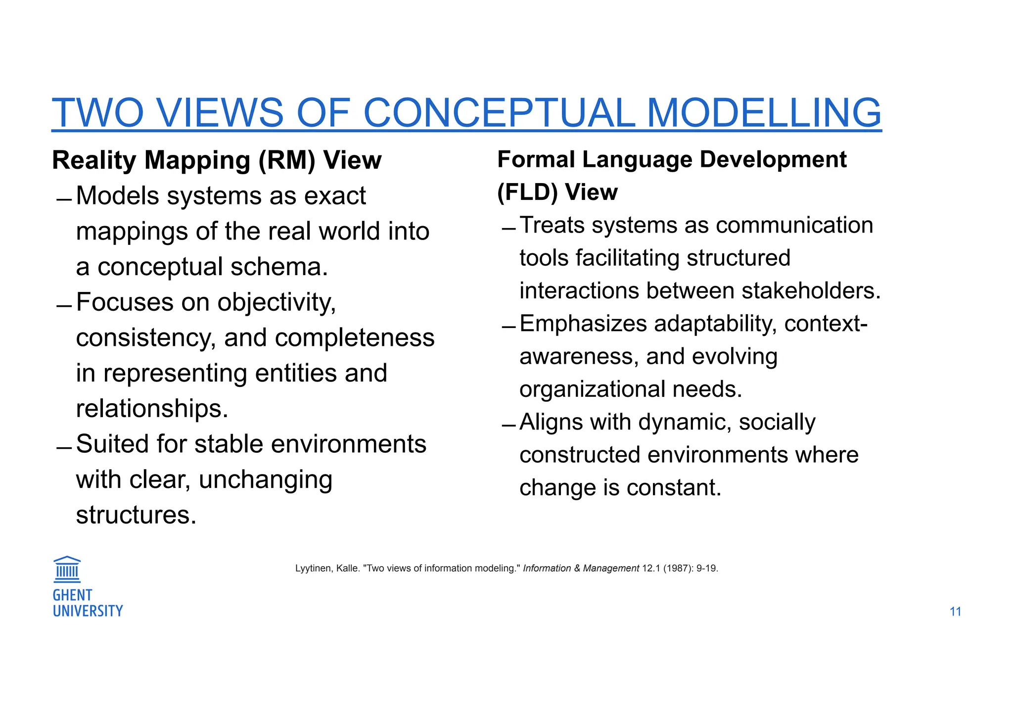 TWO VIEWS OF CONCEPTUAL MODELLING
Reality Mapping (RM) View
̶ Models systems as exact
mappings of the real world into
a conceptual schema.
̶ Focuses on objectivity,
consistency, and completeness
in representing entities and
relationships.
̶ Suited for stable environments
with clear, unchanging
structures.
11
Lyytinen, Kalle. "Two views of information modeling." Information & Management 12.1 (1987): 9-19.
Formal Language Development
(FLD) View
̶ Treats systems as communication
tools facilitating structured
interactions between stakeholders.
̶ Emphasizes adaptability, context-
awareness, and evolving
organizational needs.
̶ Aligns with dynamic, socially
constructed environments where
change is constant.
 