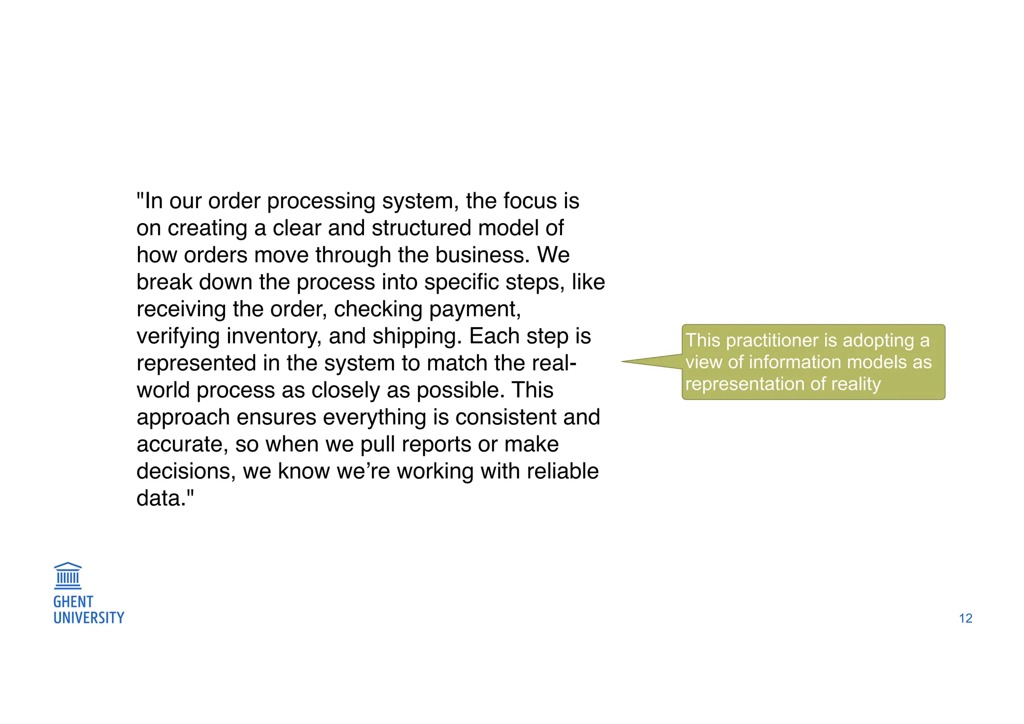 12
"In our order processing system, the focus is
on creating a clear and structured model of
how orders move through the business. We
break down the process into speci
fi
c steps, like
receiving the order, checking payment,
verifying inventory, and shipping. Each step is
represented in the system to match the real-
world process as closely as possible. This
approach ensures everything is consistent and
accurate, so when we pull reports or make
decisions, we know we’re working with reliable
data."
This practitioner is adopting a
view of information models as
representation of reality
 