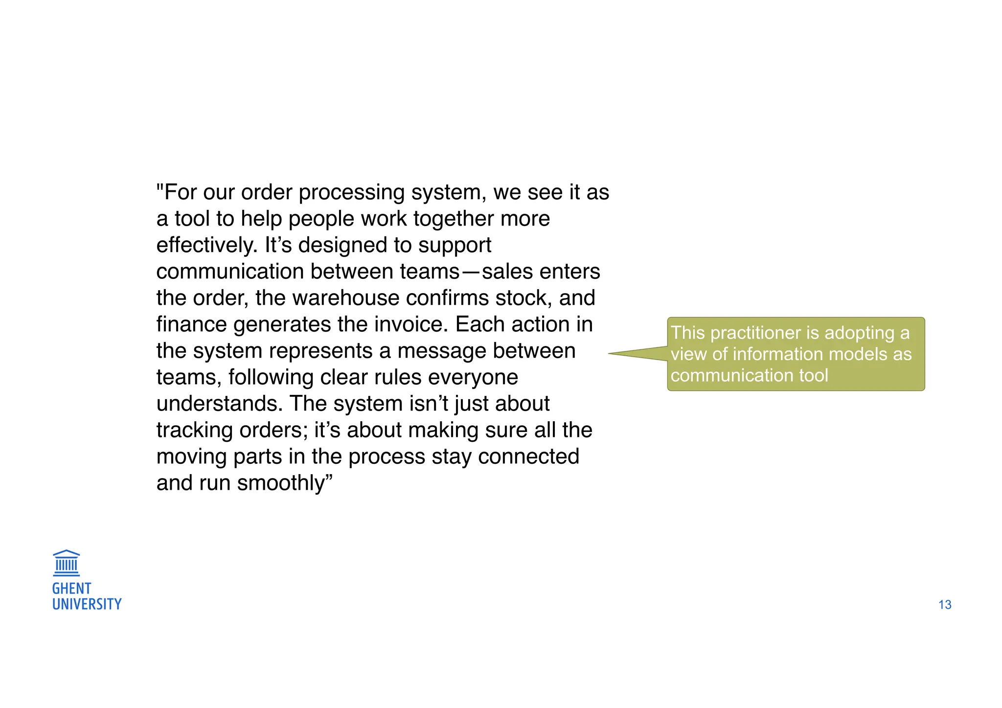 13
"For our order processing system, we see it as
a tool to help people work together more
effectively. It’s designed to support
communication between teams—sales enters
the order, the warehouse con
fi
rms stock, and
fi
nance generates the invoice. Each action in
the system represents a message between
teams, following clear rules everyone
understands. The system isn’t just about
tracking orders; it’s about making sure all the
moving parts in the process stay connected
and run smoothly”
This practitioner is adopting a
view of information models as
communication tool
 