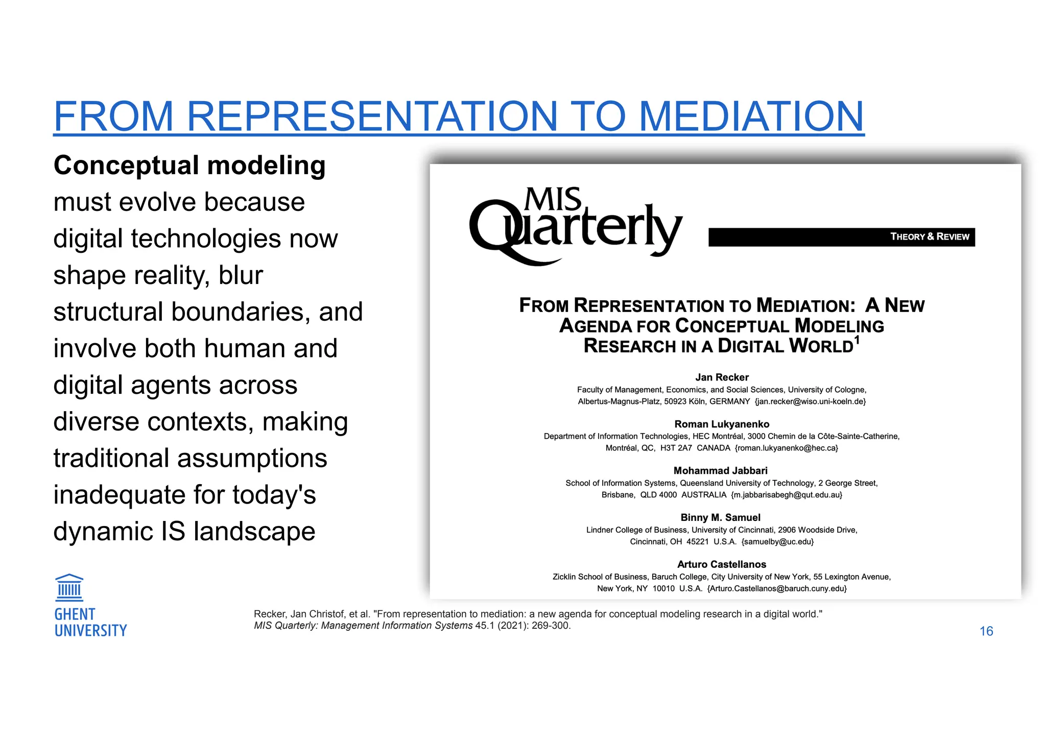 FROM REPRESENTATION TO MEDIATION
Conceptual modeling
must evolve because
digital technologies now
shape reality, blur
structural boundaries, and
involve both human and
digital agents across
diverse contexts, making
traditional assumptions
inadequate for today's
dynamic IS landscape
16
Recker, Jan Christof, et al. "From representation to mediation: a new agenda for conceptual modeling research in a digital world."
MIS Quarterly: Management Information Systems 45.1 (2021): 269-300.
 
