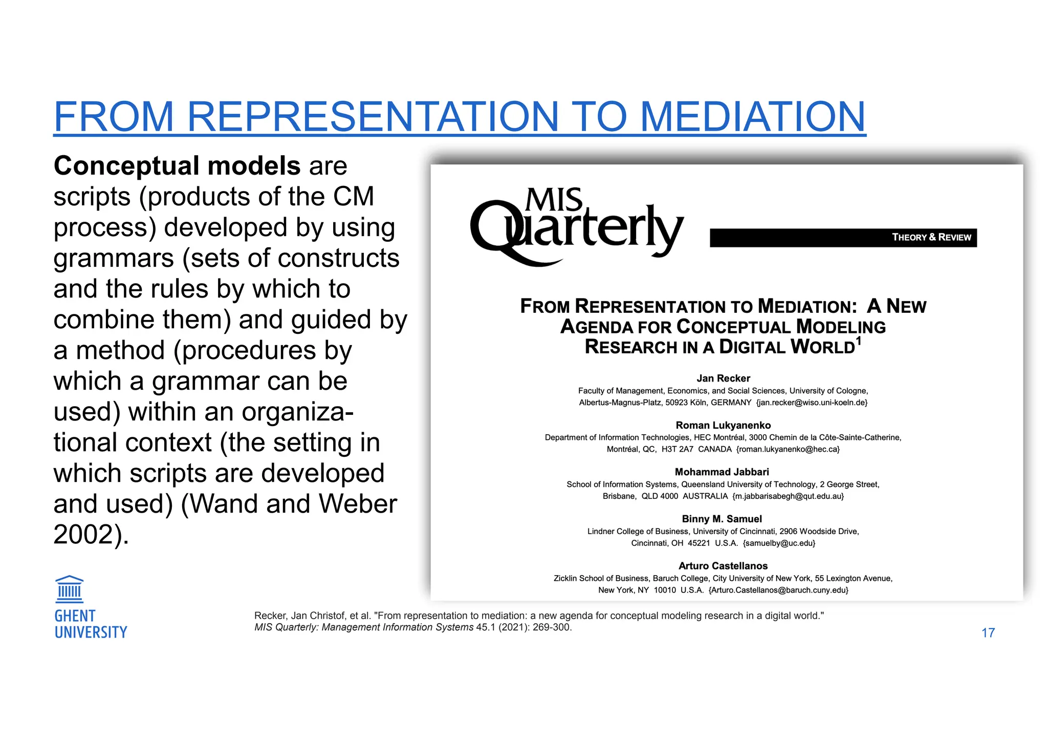 FROM REPRESENTATION TO MEDIATION
Conceptual models are
scripts (products of the CM
process) developed by using
grammars (sets of constructs
and the rules by which to
combine them) and guided by
a method (procedures by
which a grammar can be
used) within an organiza-
tional context (the setting in
which scripts are developed
and used) (Wand and Weber
2002).
17
Recker, Jan Christof, et al. "From representation to mediation: a new agenda for conceptual modeling research in a digital world."
MIS Quarterly: Management Information Systems 45.1 (2021): 269-300.
 