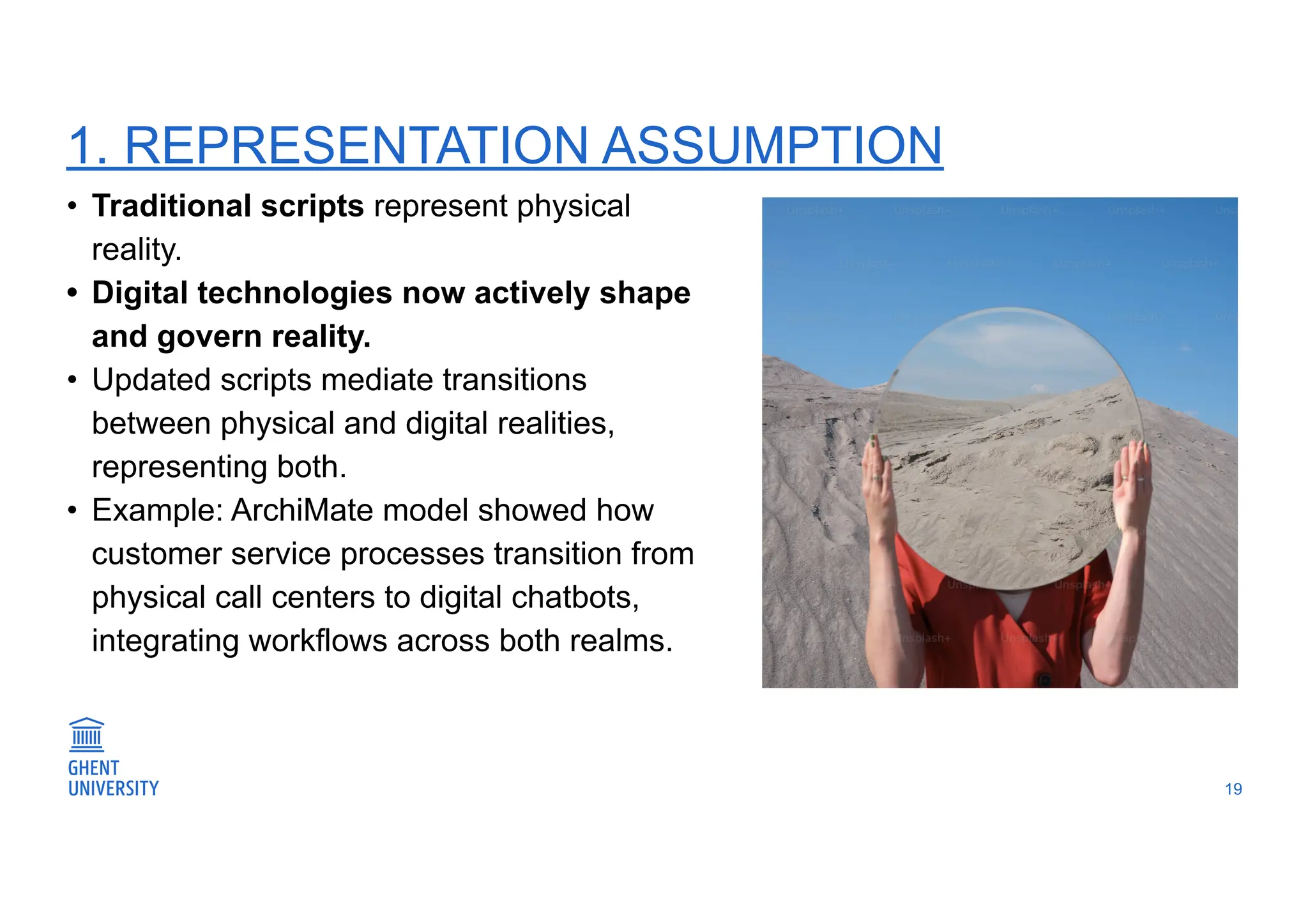 1. REPRESENTATION ASSUMPTION
19
• Traditional scripts represent physical
reality.
• Digital technologies now actively shape
and govern reality.
• Updated scripts mediate transitions
between physical and digital realities,
representing both.
• Example: ArchiMate model showed how
customer service processes transition from
physical call centers to digital chatbots,
integrating workflows across both realms.
 