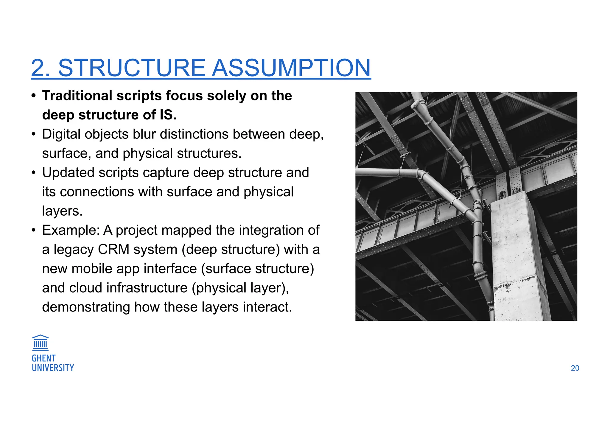 2. STRUCTURE ASSUMPTION
20
• Traditional scripts focus solely on the
deep structure of IS.
• Digital objects blur distinctions between deep,
surface, and physical structures.
• Updated scripts capture deep structure and
its connections with surface and physical
layers.
• Example: A project mapped the integration of
a legacy CRM system (deep structure) with a
new mobile app interface (surface structure)
and cloud infrastructure (physical layer),
demonstrating how these layers interact.
 