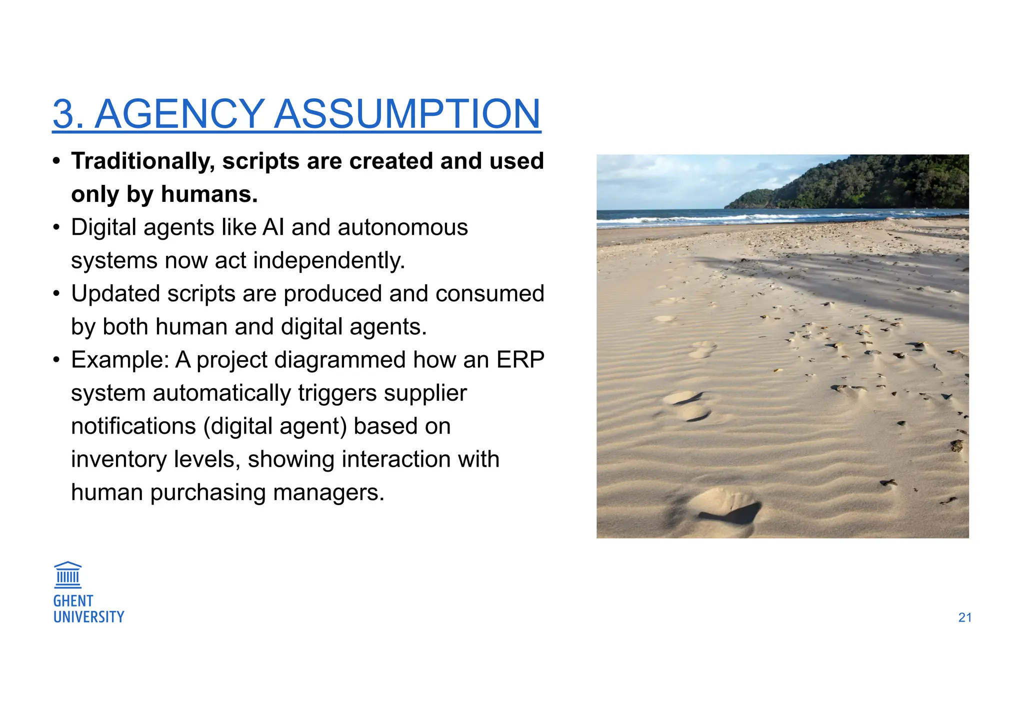 3. AGENCY ASSUMPTION
21
• Traditionally, scripts are created and used
only by humans.
• Digital agents like AI and autonomous
systems now act independently.
• Updated scripts are produced and consumed
by both human and digital agents.
• Example: A project diagrammed how an ERP
system automatically triggers supplier
notifications (digital agent) based on
inventory levels, showing interaction with
human purchasing managers.
 