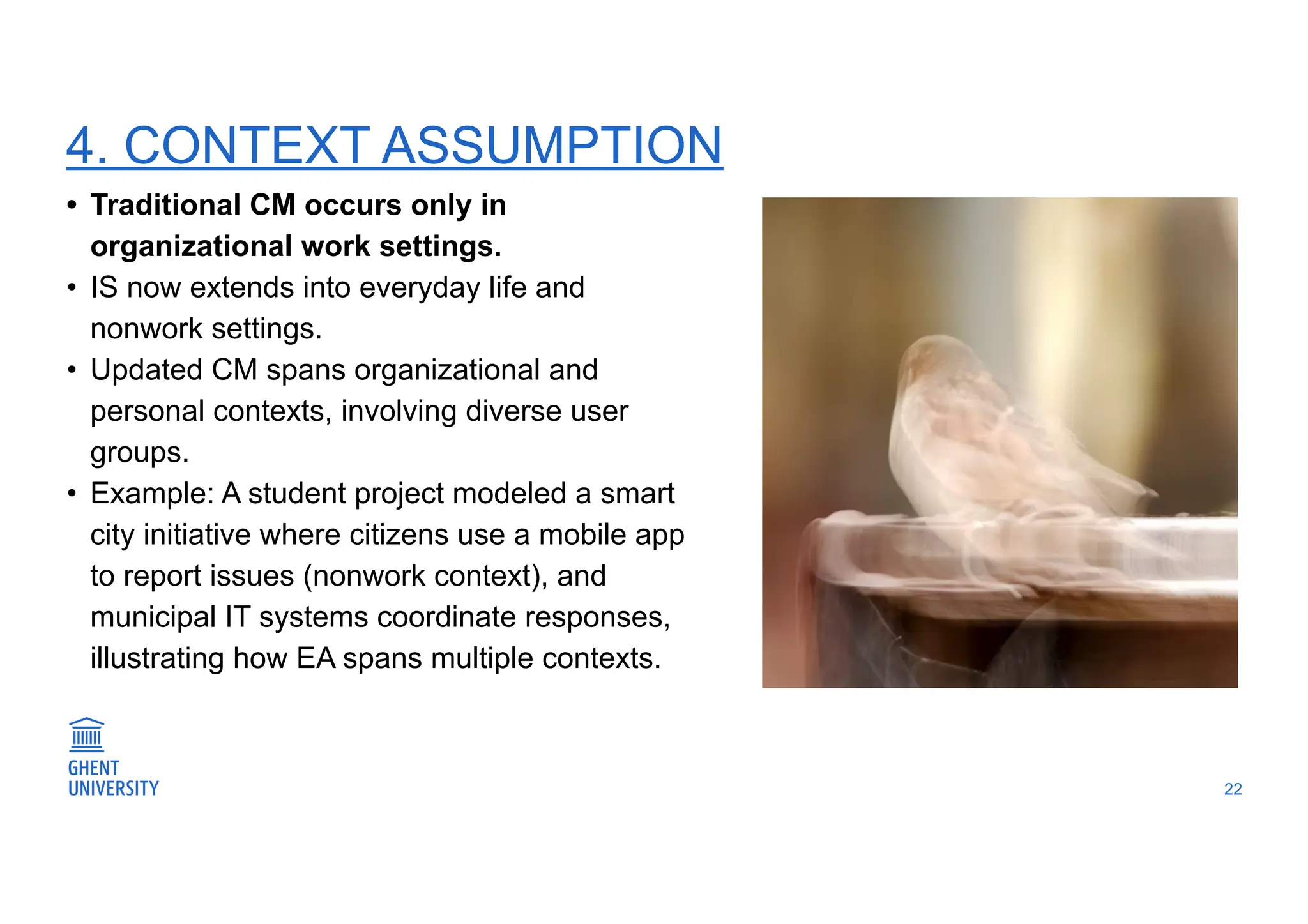 4. CONTEXT ASSUMPTION
22
• Traditional CM occurs only in
organizational work settings.
• IS now extends into everyday life and
nonwork settings.
• Updated CM spans organizational and
personal contexts, involving diverse user
groups.
• Example: A student project modeled a smart
city initiative where citizens use a mobile app
to report issues (nonwork context), and
municipal IT systems coordinate responses,
illustrating how EA spans multiple contexts.
 
