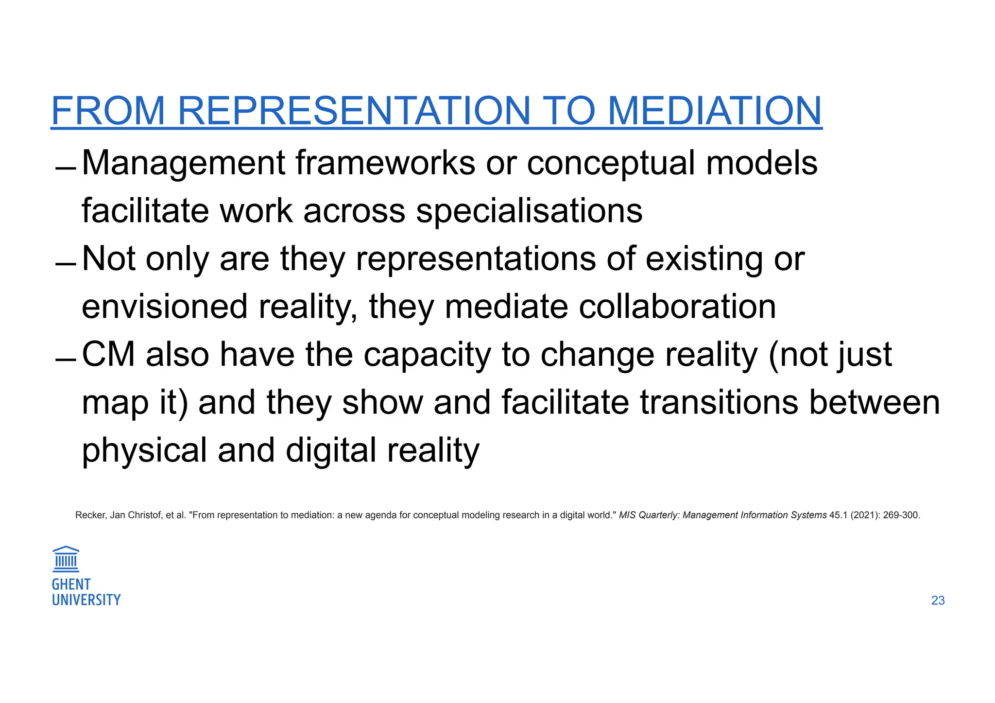 FROM REPRESENTATION TO MEDIATION
̶ Management frameworks or conceptual models
facilitate work across specialisations
̶ Not only are they representations of existing or
envisioned reality, they mediate collaboration
̶ CM also have the capacity to change reality (not just
map it) and they show and facilitate transitions between
physical and digital reality
23
Recker, Jan Christof, et al. "From representation to mediation: a new agenda for conceptual modeling research in a digital world." MIS Quarterly: Management Information Systems 45.1 (2021): 269-300.
 