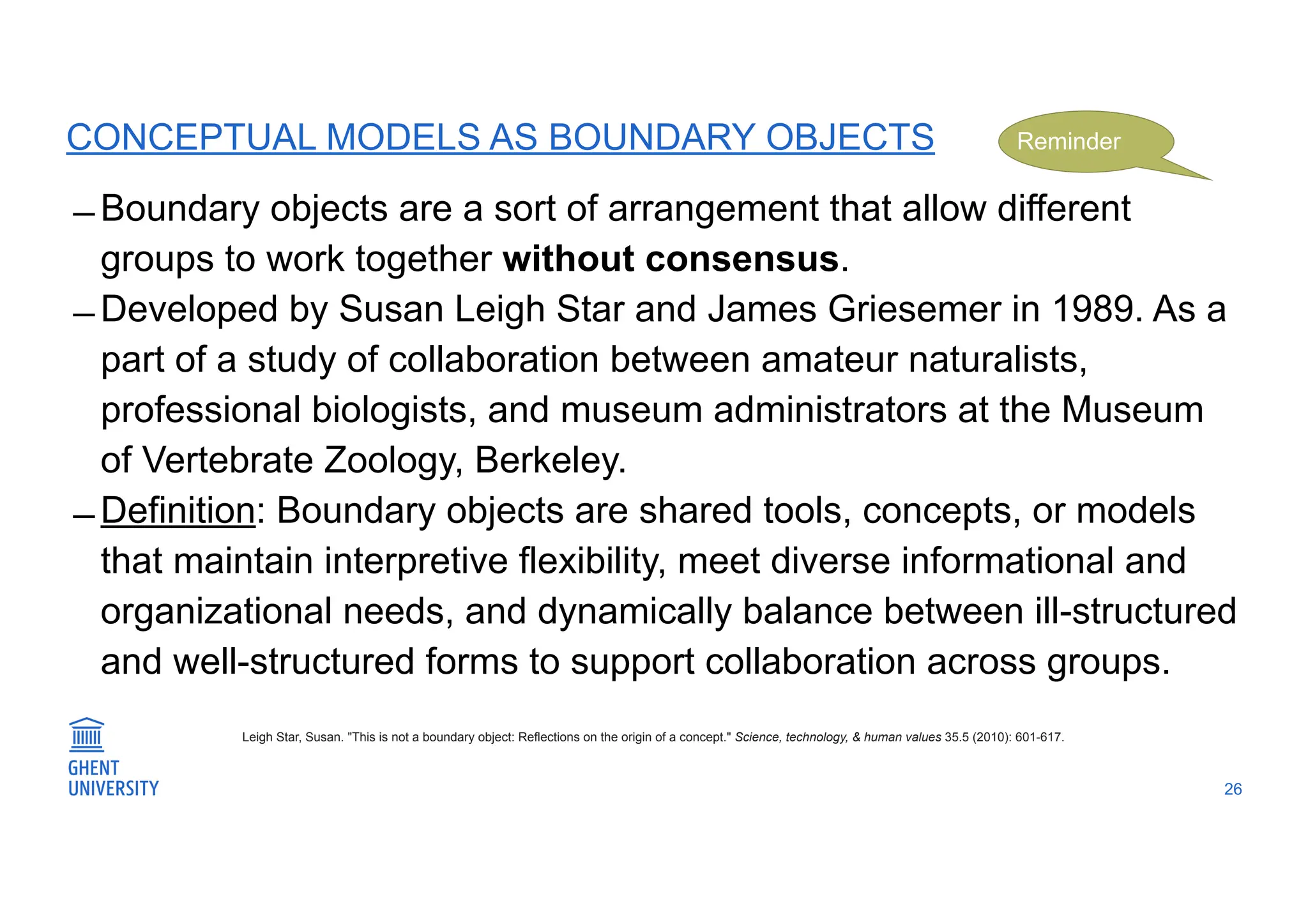 CONCEPTUAL MODELS AS BOUNDARY OBJECTS
̶ Boundary objects are a sort of arrangement that allow different
groups to work together without consensus.
̶ Developed by Susan Leigh Star and James Griesemer in 1989. As a
part of a study of collaboration between amateur naturalists,
professional biologists, and museum administrators at the Museum
of Vertebrate Zoology, Berkeley.
̶ Definition: Boundary objects are shared tools, concepts, or models
that maintain interpretive flexibility, meet diverse informational and
organizational needs, and dynamically balance between ill-structured
and well-structured forms to support collaboration across groups.
26
Leigh Star, Susan. "This is not a boundary object: Reflections on the origin of a concept." Science, technology, & human values 35.5 (2010): 601-617.
Reminder
 