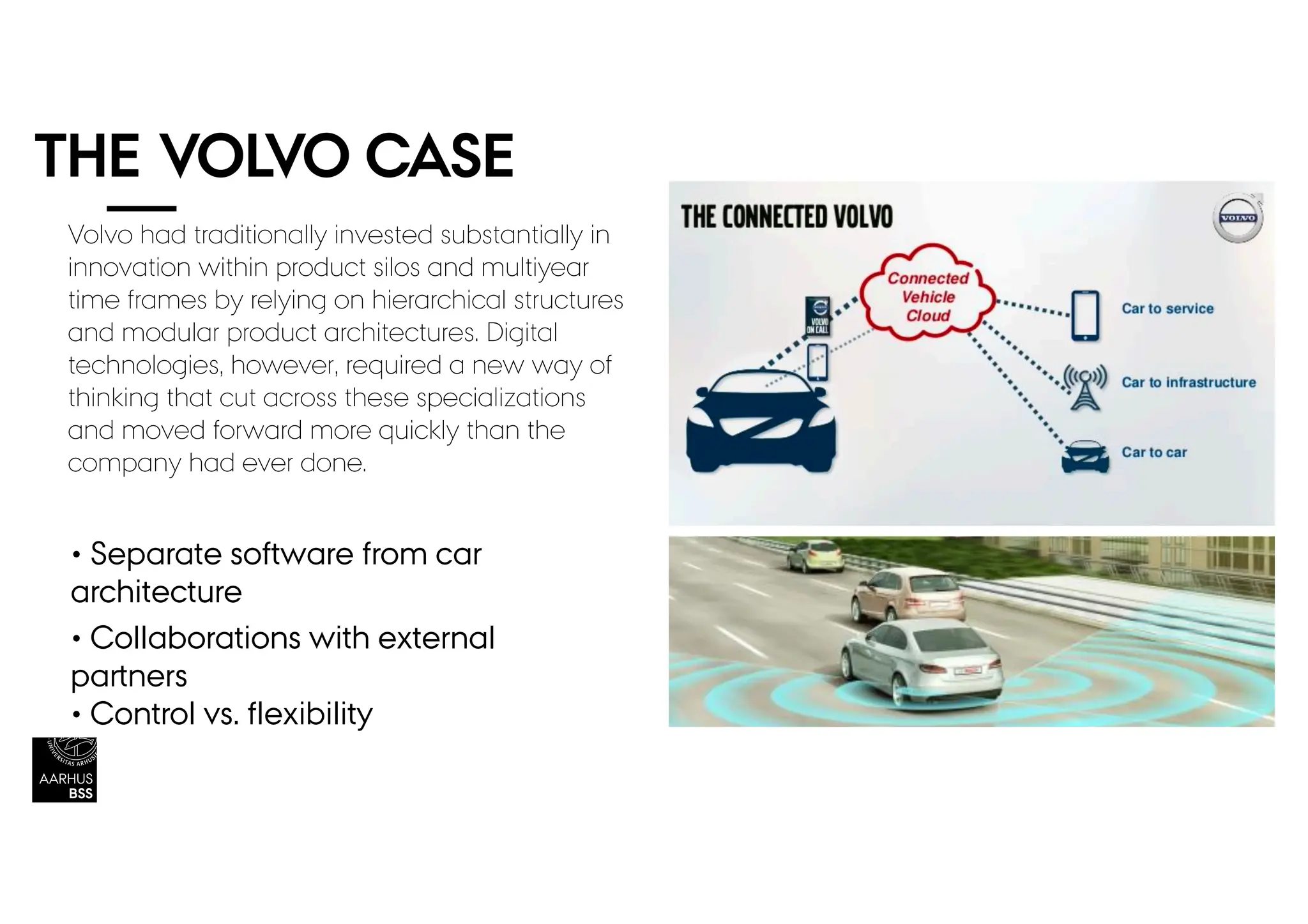 THE VOLVO CASE
• Separate software from car
architecture
• Collaborations with external
partners
• Control vs. flexibility
Volvo had traditionally invested substantially in
innovation within product silos and multiyear
time frames by relying on hierarchical structures
and modular product architectures. Digital
technologies, however, required a new way of
thinking that cut across these specializations
and moved forward more quickly than the
company had ever done.
 