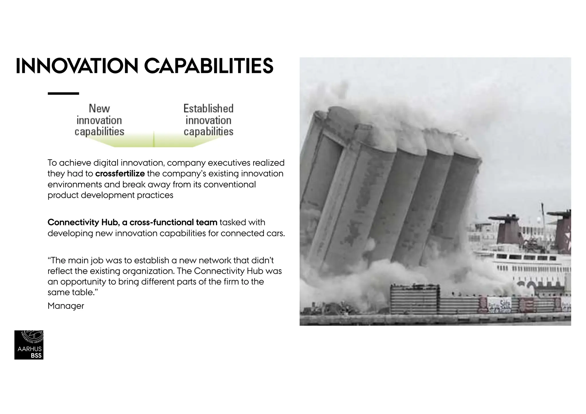 INNOVATION CAPABILITIES
To achieve digital innovation, company executives realized
they had to crossfertilize the company’s existing innovation
environments and break away from its conventional
product development practices
Connectivity Hub, a cross-functional team tasked with
developing new innovation capabilities for connected cars.
“The main job was to establish a new network that didn’t
reflect the existing organization. The Connectivity Hub was
an opportunity to bring different parts of the firm to the
same table.”
Manager
 
