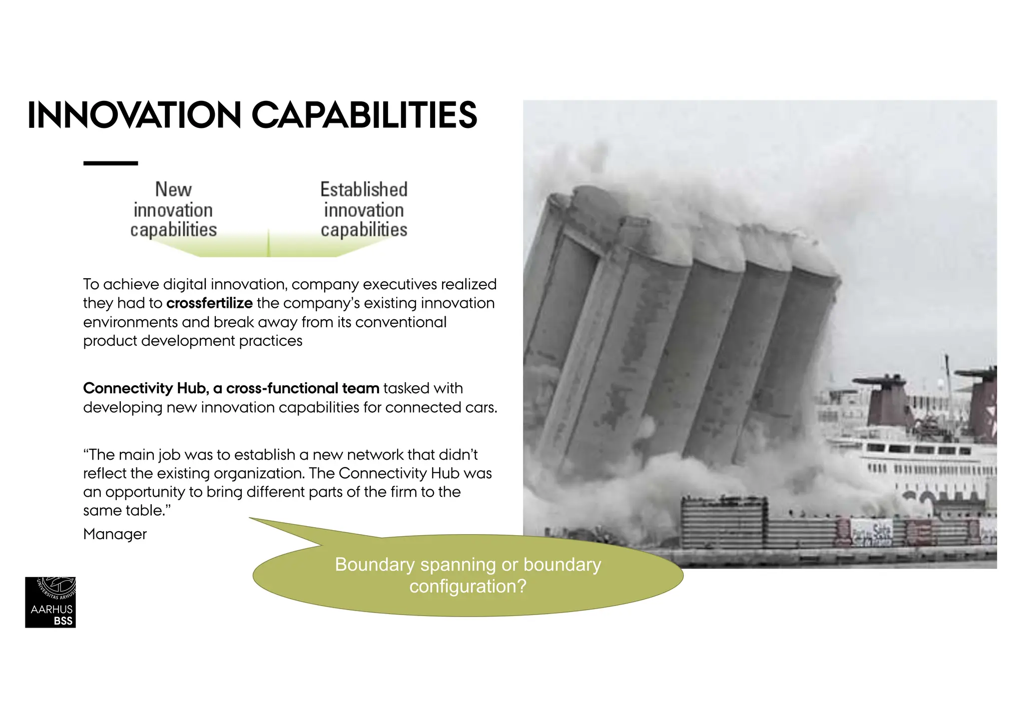 INNOVATION CAPABILITIES
To achieve digital innovation, company executives realized
they had to crossfertilize the company’s existing innovation
environments and break away from its conventional
product development practices
Connectivity Hub, a cross-functional team tasked with
developing new innovation capabilities for connected cars.
“The main job was to establish a new network that didn’t
reflect the existing organization. The Connectivity Hub was
an opportunity to bring different parts of the firm to the
same table.”
Manager
Boundary spanning or boundary
configuration?
 