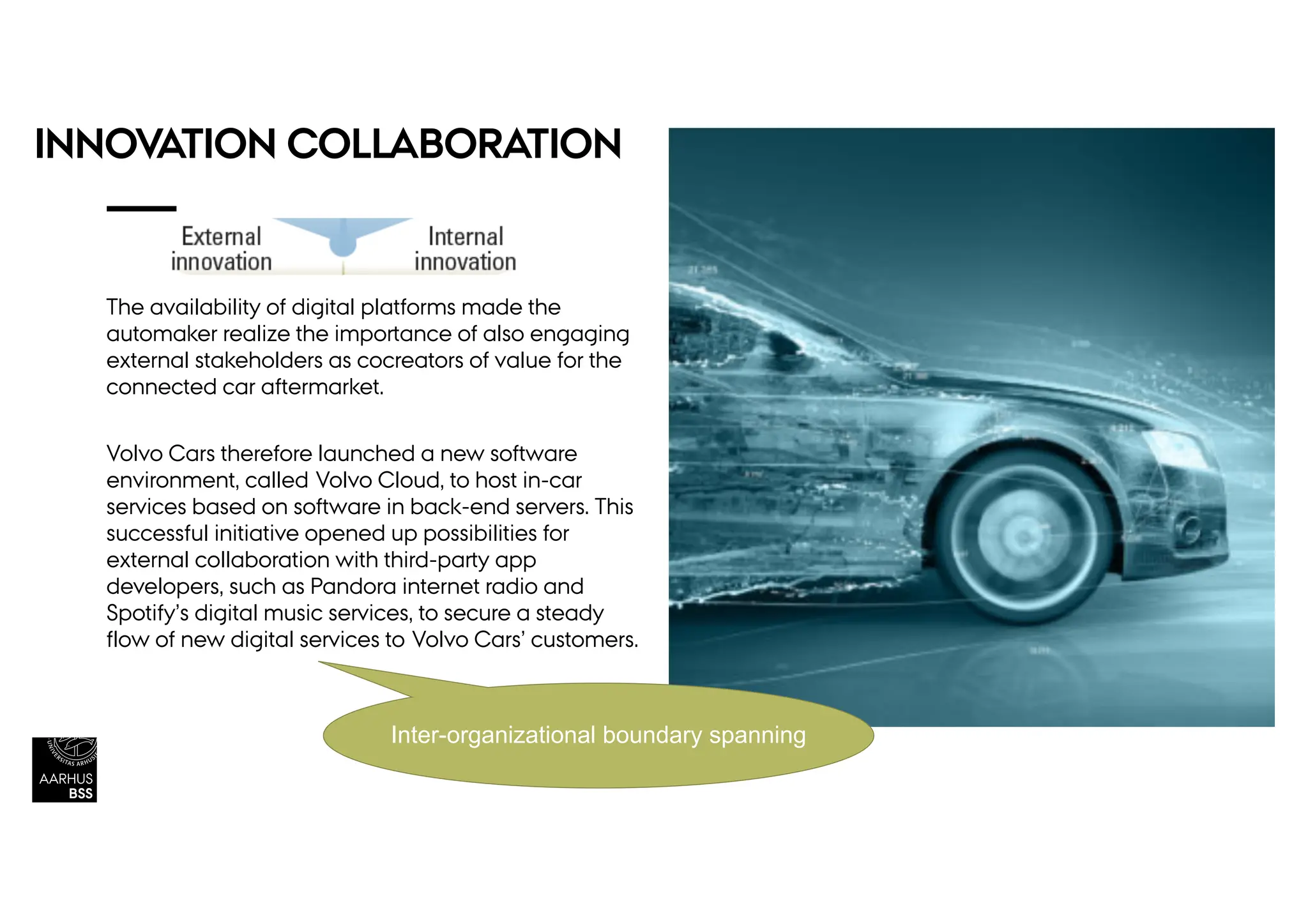INNOVATION COLLABORATION
The availability of digital platforms made the
automaker realize the importance of also engaging
external stakeholders as cocreators of value for the
connected car aftermarket.
Volvo Cars therefore launched a new software
environment, called Volvo Cloud, to host in-car
services based on software in back-end servers. This
successful initiative opened up possibilities for
external collaboration with third-party app
developers, such as Pandora internet radio and
Spotify’s digital music services, to secure a steady
flow of new digital services to Volvo Cars’ customers.
Inter-organizational boundary spanning
 
