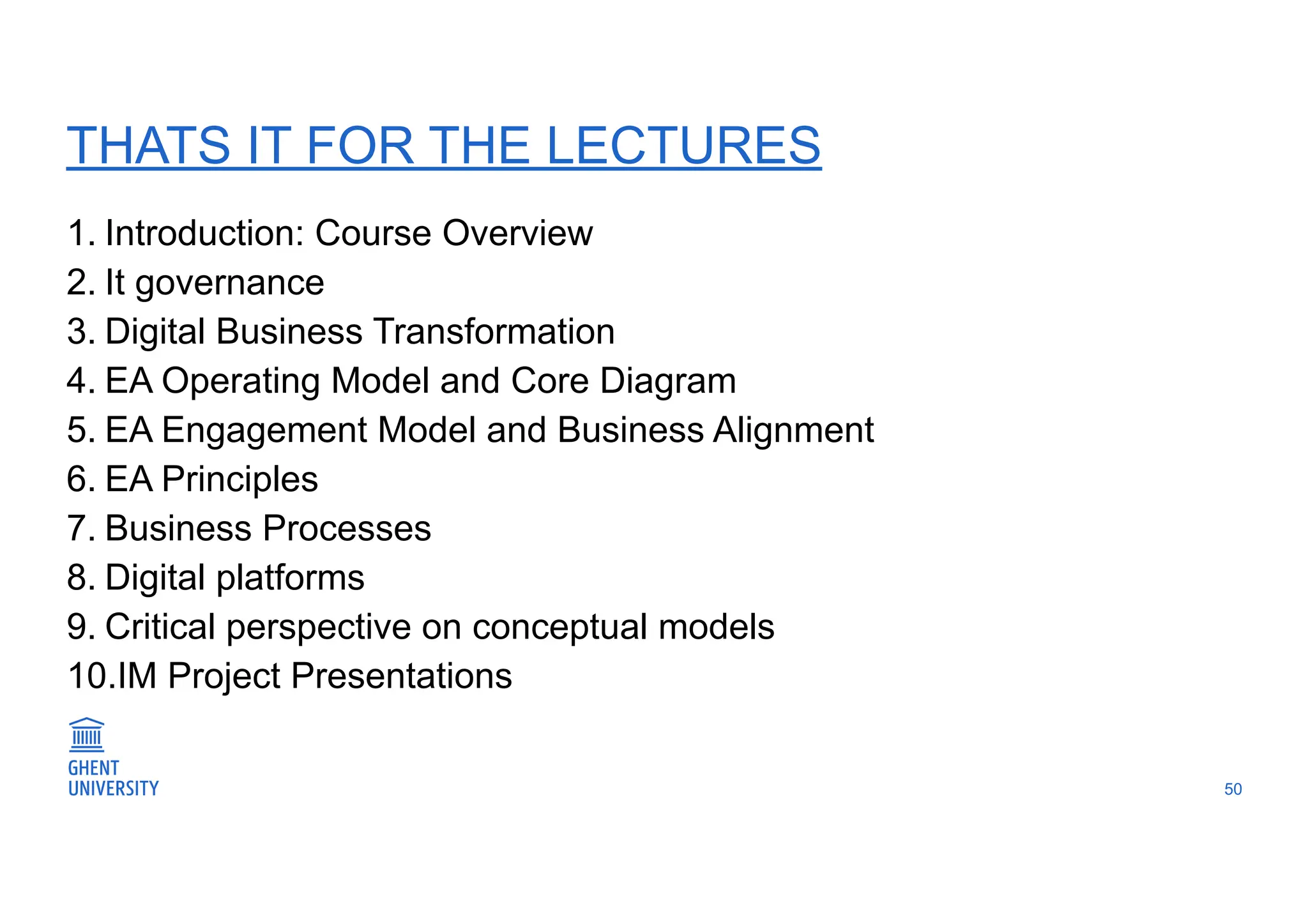 1. Introduction: Course Overview
2. It governance
3. Digital Business Transformation
4. EA Operating Model and Core Diagram
5. EA Engagement Model and Business Alignment
6. EA Principles
7. Business Processes
8. Digital platforms
9. Critical perspective on conceptual models
10.IM Project Presentations
50
THATS IT FOR THE LECTURES
 