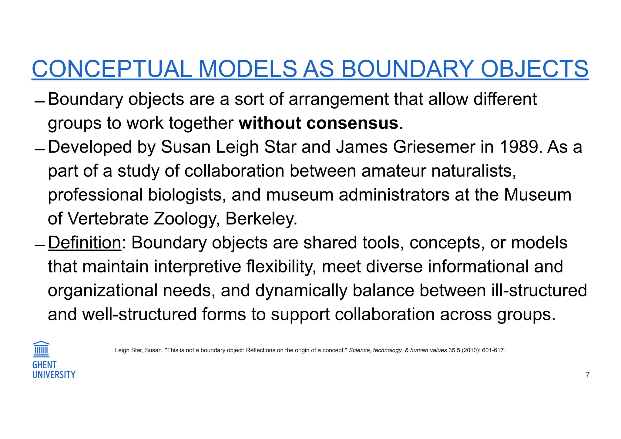 CONCEPTUAL MODELS AS BOUNDARY OBJECTS
̶ Boundary objects are a sort of arrangement that allow different
groups to work together without consensus.
̶ Developed by Susan Leigh Star and James Griesemer in 1989. As a
part of a study of collaboration between amateur naturalists,
professional biologists, and museum administrators at the Museum
of Vertebrate Zoology, Berkeley.
̶ Definition: Boundary objects are shared tools, concepts, or models
that maintain interpretive flexibility, meet diverse informational and
organizational needs, and dynamically balance between ill-structured
and well-structured forms to support collaboration across groups.
7
Leigh Star, Susan. "This is not a boundary object: Reflections on the origin of a concept." Science, technology, & human values 35.5 (2010): 601-617.
 