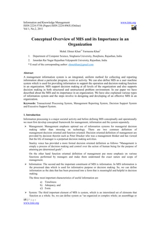 Information and Knowledge Management                                                       www.iiste.org
ISSN 2224-5758 (Paper) ISSN 2224-896X (Online)
Vol 1, No.2, 2011


         Conceptual Overview of MIS and its Importance in an
                           Organization
                                  Mohd. Ehmer Khan1* Farmeena Khan2
    1.   Department of Computer Science, Singhania University, Jhunjhunu, Rajasthan, India
    2.   Janardan Rai Nagar Rajasthan Vidyapeeth University, Rajasthan, India
    * E-mail of the corresponding author: ehmerkhan@gmail.com


Abstract
A management information system is an integrated, uniform method for collecting and reporting
information about a particular program, event or activity. We can also define MIS as a user machine
system which is used for providing information to support the operation and decision making function
in an organization. MIS support decision making at all levels of the organization and also supports
decision making in both structured and unstructured problem environment. In our paper we have
described about the MIS and its importance in an organization. We have also explained various types
of information system and the steps involve in designing and developing of an effective MIS in an
organization.
Keywords: Transactional Processing System, Management Reporting System, Decision Support System
and Executive Support System.


1. Introduction
Information processing is a major societal activity and before defining MIS conceptually and operationally
we must first develop conceptual framework for management, information and the system separately.
     Management: Management emphasis optimal use of information systems for managerial decision
     making rather than stressing on technology. There are two common definition of
     management-decision oriented and function oriented. Decision oriented definition of management are
     provided by decision theorist such as Peter Drucker who was a management thinker and has viewed
     that the life of manager is a perpetual decision making activities.
     Stanley vence has provided a more formal decision oriented definition as follows “Management is
     simply a process of decision making and control over the action of human being for the purpose of
     attaining pre determined goals”.
     On the other hand function oriented definition of management put more emphasis on various
     functions performed by managers and make them understand the exact nature and scope of
     management.
     Information: The second and the important constituent of MIS is information. In MIS information is
     the processed data which is used for informative purpose or decision making. So, we can define
     information as the data that has been processed into a form that is meaningful and helpful in decision
     making.
     The three most important characteristics of useful information are
                a) Timeliness
                b) Adequacy, and
                c) Form
     System: The third important element of MIS is system, which is an interrelated set of elements that
     function as a whole. So, we can define system as “an organized or complex whole; an assemblage or
15 | P a g e
www.iiste.org
 