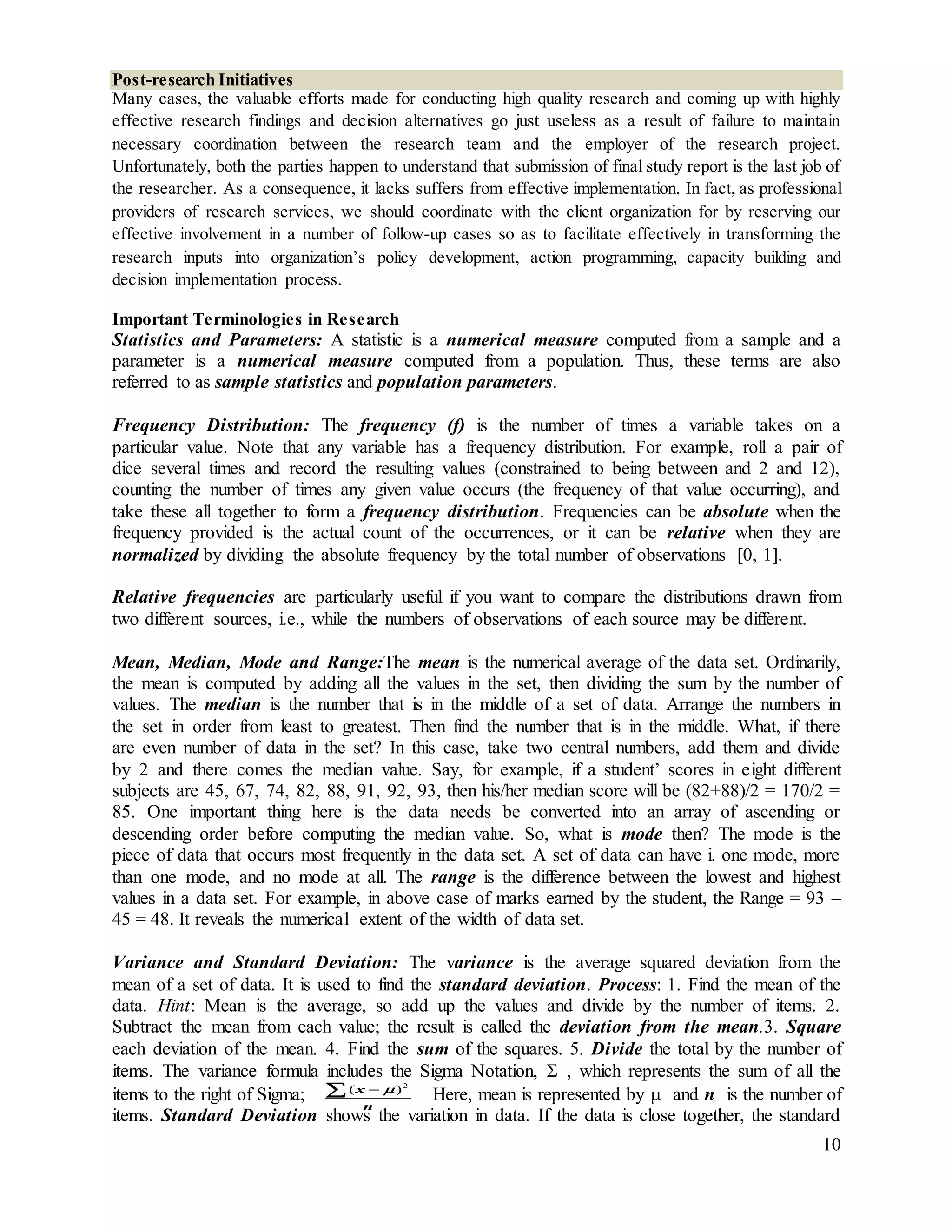 10
Post-research Initiatives
Many cases, the valuable efforts made for conducting high quality research and coming up with highly
effective research findings and decision alternatives go just useless as a result of failure to maintain
necessary coordination between the research team and the employer of the research project.
Unfortunately, both the parties happen to understand that submission of final study report is the last job of
the researcher. As a consequence, it lacks suffers from effective implementation. In fact, as professional
providers of research services, we should coordinate with the client organization for by reserving our
effective involvement in a number of follow-up cases so as to facilitate effectively in transforming the
research inputs into organization’s policy development, action programming, capacity building and
decision implementation process.
Important Terminologies in Research
Statistics and Parameters: A statistic is a numerical measure computed from a sample and a
parameter is a numerical measure computed from a population. Thus, these terms are also
referred to as sample statistics and population parameters.
Frequency Distribution: The frequency (f) is the number of times a variable takes on a
particular value. Note that any variable has a frequency distribution. For example, roll a pair of
dice several times and record the resulting values (constrained to being between and 2 and 12),
counting the number of times any given value occurs (the frequency of that value occurring), and
take these all together to form a frequency distribution. Frequencies can be absolute when the
frequency provided is the actual count of the occurrences, or it can be relative when they are
normalized by dividing the absolute frequency by the total number of observations [0, 1].
Relative frequencies are particularly useful if you want to compare the distributions drawn from
two different sources, i.e., while the numbers of observations of each source may be different.
Mean, Median, Mode and Range:The mean is the numerical average of the data set. Ordinarily,
the mean is computed by adding all the values in the set, then dividing the sum by the number of
values. The median is the number that is in the middle of a set of data. Arrange the numbers in
the set in order from least to greatest. Then find the number that is in the middle. What, if there
are even number of data in the set? In this case, take two central numbers, add them and divide
by 2 and there comes the median value. Say, for example, if a student’ scores in eight different
subjects are 45, 67, 74, 82, 88, 91, 92, 93, then his/her median score will be (82+88)/2 = 170/2 =
85. One important thing here is the data needs be converted into an array of ascending or
descending order before computing the median value. So, what is mode then? The mode is the
piece of data that occurs most frequently in the data set. A set of data can have i. one mode, more
than one mode, and no mode at all. The range is the difference between the lowest and highest
values in a data set. For example, in above case of marks earned by the student, the Range = 93 –
45 = 48. It reveals the numerical extent of the width of data set.
Variance and Standard Deviation: The variance is the average squared deviation from the
mean of a set of data. It is used to find the standard deviation. Process: 1. Find the mean of the
data. Hint: Mean is the average, so add up the values and divide by the number of items. 2.
Subtract the mean from each value; the result is called the deviation from the mean.3. Square
each deviation of the mean. 4. Find the sum of the squares. 5. Divide the total by the number of
items. The variance formula includes the Sigma Notation,  , which represents the sum of all the
items to the right of Sigma; Here, mean is represented by  and n is the number of
items. Standard Deviation shows the variation in data. If the data is close together, the standard
2
( )x
n

 