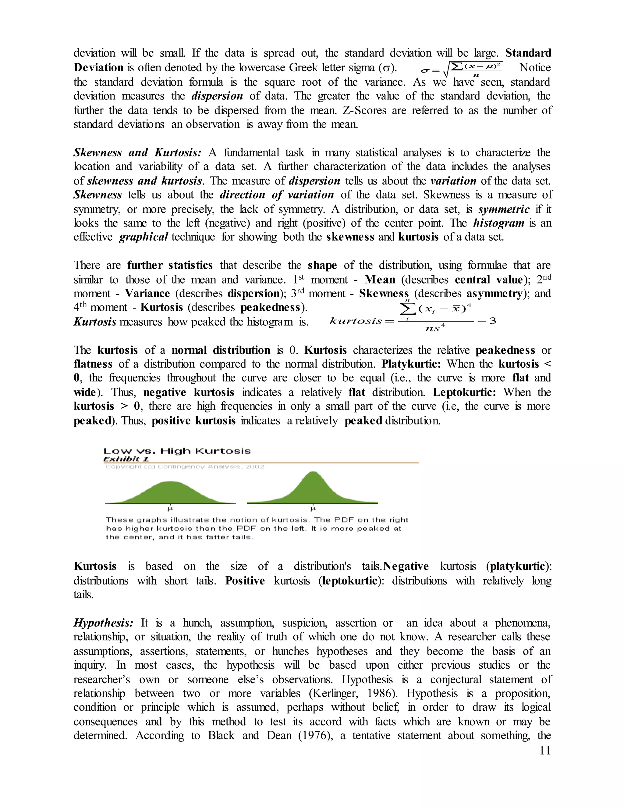 11
deviation will be small. If the data is spread out, the standard deviation will be large. Standard
Deviation is often denoted by the lowercase Greek letter sigma (). Notice
the standard deviation formula is the square root of the variance. As we have seen, standard
deviation measures the dispersion of data. The greater the value of the standard deviation, the
further the data tends to be dispersed from the mean. Z-Scores are referred to as the number of
standard deviations an observation is away from the mean.
Skewness and Kurtosis: A fundamental task in many statistical analyses is to characterize the
location and variability of a data set. A further characterization of the data includes the analyses
of skewness and kurtosis. The measure of dispersion tells us about the variation of the data set.
Skewness tells us about the direction of variation of the data set. Skewness is a measure of
symmetry, or more precisely, the lack of symmetry. A distribution, or data set, is symmetric if it
looks the same to the left (negative) and right (positive) of the center point. The histogram is an
effective graphical technique for showing both the skewness and kurtosis of a data set.
There are further statistics that describe the shape of the distribution, using formulae that are
similar to those of the mean and variance. 1st moment - Mean (describes central value); 2nd
moment - Variance (describes dispersion); 3rd moment - Skewness (describes asymmetry); and
4th moment - Kurtosis (describes peakedness).
Kurtosis measures how peaked the histogram is.
The kurtosis of a normal distribution is 0. Kurtosis characterizes the relative peakedness or
flatness of a distribution compared to the normal distribution. Platykurtic: When the kurtosis <
0, the frequencies throughout the curve are closer to be equal (i.e., the curve is more flat and
wide). Thus, negative kurtosis indicates a relatively flat distribution. Leptokurtic: When the
kurtosis > 0, there are high frequencies in only a small part of the curve (i.e, the curve is more
peaked). Thus, positive kurtosis indicates a relatively peaked distribution.
Kurtosis is based on the size of a distribution's tails.Negative kurtosis (platykurtic):
distributions with short tails. Positive kurtosis (leptokurtic): distributions with relatively long
tails.
Hypothesis: It is a hunch, assumption, suspicion, assertion or an idea about a phenomena,
relationship, or situation, the reality of truth of which one do not know. A researcher calls these
assumptions, assertions, statements, or hunches hypotheses and they become the basis of an
inquiry. In most cases, the hypothesis will be based upon either previous studies or the
researcher’s own or someone else’s observations. Hypothesis is a conjectural statement of
relationship between two or more variables (Kerlinger, 1986). Hypothesis is a proposition,
condition or principle which is assumed, perhaps without belief, in order to draw its logical
consequences and by this method to test its accord with facts which are known or may be
determined. According to Black and Dean (1976), a tentative statement about something, the
2
( )x
n



 
3
)(
4
4




ns
xx
kurtosis
n
i
i
 
