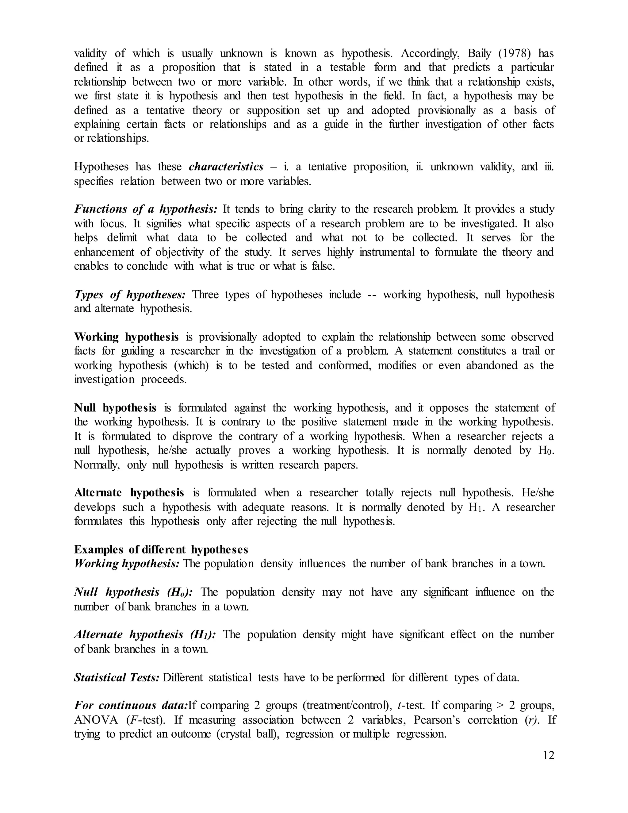 12
validity of which is usually unknown is known as hypothesis. Accordingly, Baily (1978) has
defined it as a proposition that is stated in a testable form and that predicts a particular
relationship between two or more variable. In other words, if we think that a relationship exists,
we first state it is hypothesis and then test hypothesis in the field. In fact, a hypothesis may be
defined as a tentative theory or supposition set up and adopted provisionally as a basis of
explaining certain facts or relationships and as a guide in the further investigation of other facts
or relationships.
Hypotheses has these characteristics – i. a tentative proposition, ii. unknown validity, and iii.
specifies relation between two or more variables.
Functions of a hypothesis: It tends to bring clarity to the research problem. It provides a study
with focus. It signifies what specific aspects of a research problem are to be investigated. It also
helps delimit what data to be collected and what not to be collected. It serves for the
enhancement of objectivity of the study. It serves highly instrumental to formulate the theory and
enables to conclude with what is true or what is false.
Types of hypotheses: Three types of hypotheses include -- working hypothesis, null hypothesis
and alternate hypothesis.
Working hypothesis is provisionally adopted to explain the relationship between some observed
facts for guiding a researcher in the investigation of a problem. A statement constitutes a trail or
working hypothesis (which) is to be tested and conformed, modifies or even abandoned as the
investigation proceeds.
Null hypothesis is formulated against the working hypothesis, and it opposes the statement of
the working hypothesis. It is contrary to the positive statement made in the working hypothesis.
It is formulated to disprove the contrary of a working hypothesis. When a researcher rejects a
null hypothesis, he/she actually proves a working hypothesis. It is normally denoted by H0.
Normally, only null hypothesis is written research papers.
Alternate hypothesis is formulated when a researcher totally rejects null hypothesis. He/she
develops such a hypothesis with adequate reasons. It is normally denoted by H1. A researcher
formulates this hypothesis only after rejecting the null hypothesis.
Examples of different hypotheses
Working hypothesis: The population density influences the number of bank branches in a town.
Null hypothesis (Ho): The population density may not have any significant influence on the
number of bank branches in a town.
Alternate hypothesis (H1): The population density might have significant effect on the number
of bank branches in a town.
Statistical Tests: Different statistical tests have to be performed for different types of data.
For continuous data:If comparing 2 groups (treatment/control), t-test. If comparing > 2 groups,
ANOVA (F-test). If measuring association between 2 variables, Pearson’s correlation (r). If
trying to predict an outcome (crystal ball), regression or multiple regression.
 