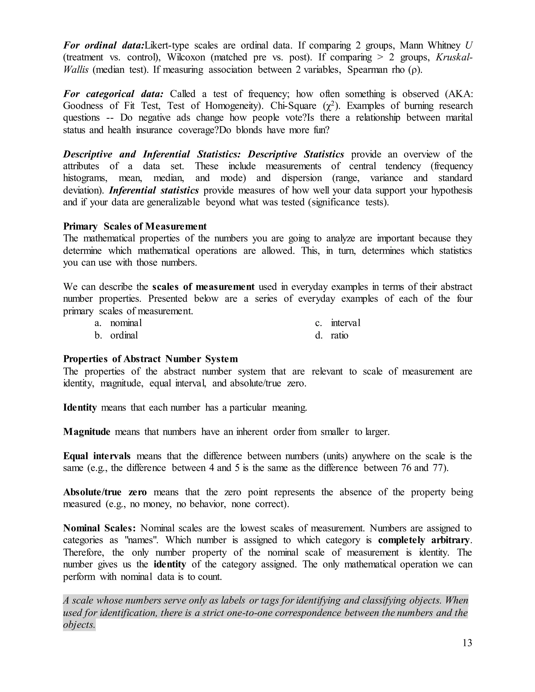 13
For ordinal data:Likert-type scales are ordinal data. If comparing 2 groups, Mann Whitney U
(treatment vs. control), Wilcoxon (matched pre vs. post). If comparing > 2 groups, Kruskal-
Wallis (median test). If measuring association between 2 variables, Spearman rho (ρ).
For categorical data: Called a test of frequency; how often something is observed (AKA:
Goodness of Fit Test, Test of Homogeneity). Chi-Square (χ2). Examples of burning research
questions -- Do negative ads change how people vote?Is there a relationship between marital
status and health insurance coverage?Do blonds have more fun?
Descriptive and Inferential Statistics: Descriptive Statistics provide an overview of the
attributes of a data set. These include measurements of central tendency (frequency
histograms, mean, median, and mode) and dispersion (range, variance and standard
deviation). Inferential statistics provide measures of how well your data support your hypothesis
and if your data are generalizable beyond what was tested (significance tests).
Primary Scales of Measurement
The mathematical properties of the numbers you are going to analyze are important because they
determine which mathematical operations are allowed. This, in turn, determines which statistics
you can use with those numbers.
We can describe the scales of measurement used in everyday examples in terms of their abstract
number properties. Presented below are a series of everyday examples of each of the four
primary scales of measurement.
a. nominal
b. ordinal
c. interval
d. ratio
Properties of Abstract Number System
The properties of the abstract number system that are relevant to scale of measurement are
identity, magnitude, equal interval, and absolute/true zero.
Identity means that each number has a particular meaning.
Magnitude means that numbers have an inherent order from smaller to larger.
Equal intervals means that the difference between numbers (units) anywhere on the scale is the
same (e.g., the difference between 4 and 5 is the same as the difference between 76 and 77).
Absolute/true zero means that the zero point represents the absence of the property being
measured (e.g., no money, no behavior, none correct).
Nominal Scales: Nominal scales are the lowest scales of measurement. Numbers are assigned to
categories as "names". Which number is assigned to which category is completely arbitrary.
Therefore, the only number property of the nominal scale of measurement is identity. The
number gives us the identity of the category assigned. The only mathematical operation we can
perform with nominal data is to count.
A scale whose numbers serve only as labels or tags for identifying and classifying objects. When
used for identification, there is a strict one-to-one correspondence between the numbers and the
objects.
 