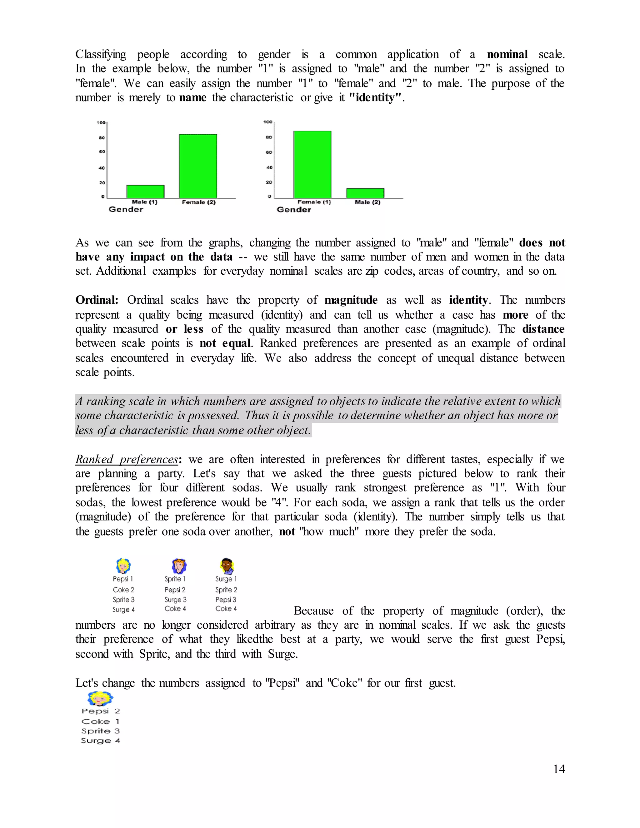 14
Classifying people according to gender is a common application of a nominal scale.
In the example below, the number "1" is assigned to "male" and the number "2" is assigned to
"female". We can easily assign the number "1" to "female" and "2" to male. The purpose of the
number is merely to name the characteristic or give it "identity".
As we can see from the graphs, changing the number assigned to "male" and "female" does not
have any impact on the data -- we still have the same number of men and women in the data
set. Additional examples for everyday nominal scales are zip codes, areas of country, and so on.
Ordinal: Ordinal scales have the property of magnitude as well as identity. The numbers
represent a quality being measured (identity) and can tell us whether a case has more of the
quality measured or less of the quality measured than another case (magnitude). The distance
between scale points is not equal. Ranked preferences are presented as an example of ordinal
scales encountered in everyday life. We also address the concept of unequal distance between
scale points.
A ranking scale in which numbers are assigned to objects to indicate the relative extent to which
some characteristic is possessed. Thus it is possible to determine whether an object has more or
less of a characteristic than some other object.
Ranked preferences: we are often interested in preferences for different tastes, especially if we
are planning a party. Let's say that we asked the three guests pictured below to rank their
preferences for four different sodas. We usually rank strongest preference as "1". With four
sodas, the lowest preference would be "4". For each soda, we assign a rank that tells us the order
(magnitude) of the preference for that particular soda (identity). The number simply tells us that
the guests prefer one soda over another, not "how much" more they prefer the soda.
Because of the property of magnitude (order), the
numbers are no longer considered arbitrary as they are in nominal scales. If we ask the guests
their preference of what they likedthe best at a party, we would serve the first guest Pepsi,
second with Sprite, and the third with Surge.
Let's change the numbers assigned to "Pepsi" and "Coke" for our first guest.
 