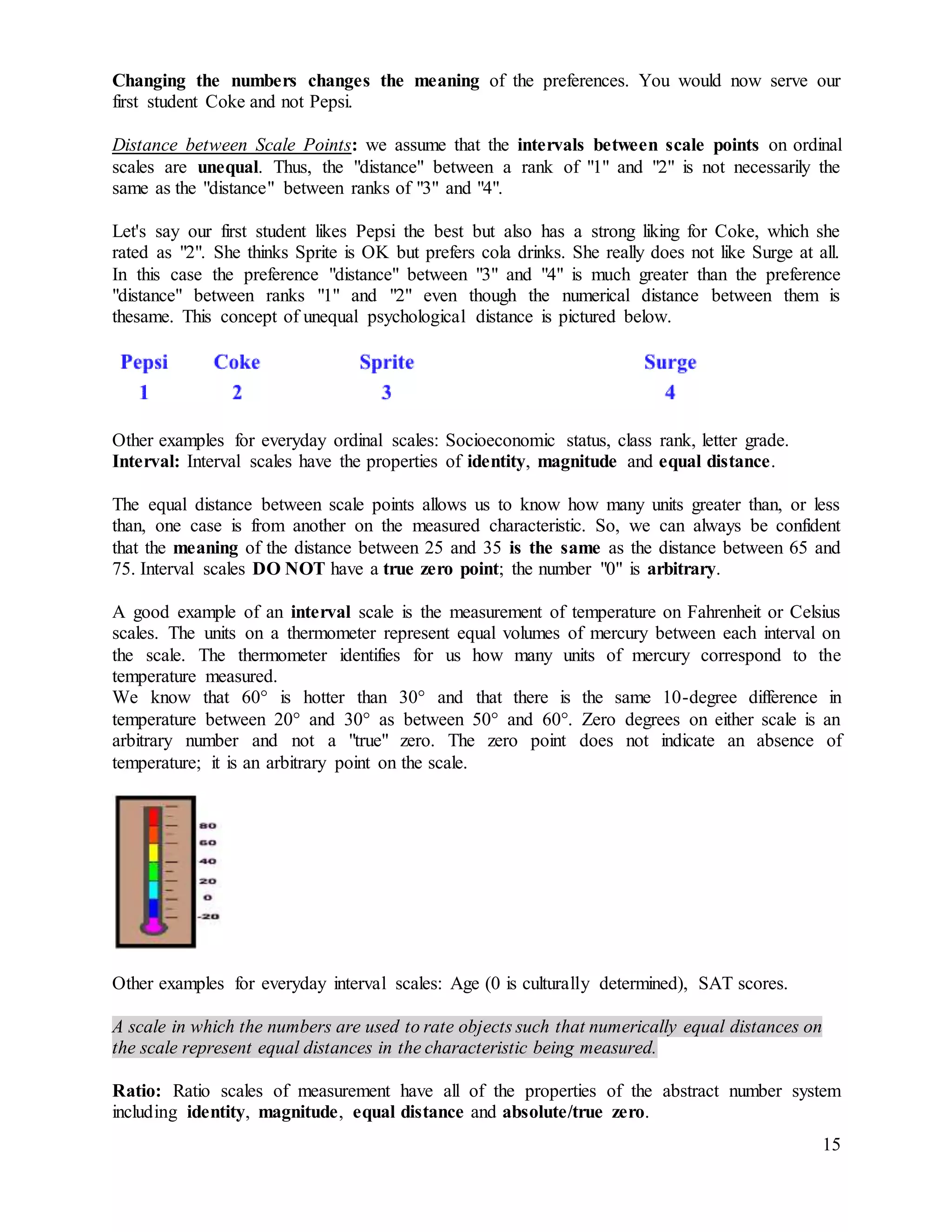 15
Changing the numbers changes the meaning of the preferences. You would now serve our
first student Coke and not Pepsi.
Distance between Scale Points: we assume that the intervals between scale points on ordinal
scales are unequal. Thus, the "distance" between a rank of "1" and "2" is not necessarily the
same as the "distance" between ranks of "3" and "4".
Let's say our first student likes Pepsi the best but also has a strong liking for Coke, which she
rated as "2". She thinks Sprite is OK but prefers cola drinks. She really does not like Surge at all.
In this case the preference "distance" between "3" and "4" is much greater than the preference
"distance" between ranks "1" and "2" even though the numerical distance between them is
thesame. This concept of unequal psychological distance is pictured below.
Other examples for everyday ordinal scales: Socioeconomic status, class rank, letter grade.
Interval: Interval scales have the properties of identity, magnitude and equal distance.
The equal distance between scale points allows us to know how many units greater than, or less
than, one case is from another on the measured characteristic. So, we can always be confident
that the meaning of the distance between 25 and 35 is the same as the distance between 65 and
75. Interval scales DO NOT have a true zero point; the number "0" is arbitrary.
A good example of an interval scale is the measurement of temperature on Fahrenheit or Celsius
scales. The units on a thermometer represent equal volumes of mercury between each interval on
the scale. The thermometer identifies for us how many units of mercury correspond to the
temperature measured.
We know that 60° is hotter than 30° and that there is the same 10-degree difference in
temperature between 20° and 30° as between 50° and 60°. Zero degrees on either scale is an
arbitrary number and not a "true" zero. The zero point does not indicate an absence of
temperature; it is an arbitrary point on the scale.
Other examples for everyday interval scales: Age (0 is culturally determined), SAT scores.
A scale in which the numbers are used to rate objects such that numerically equal distances on
the scale represent equal distances in the characteristic being measured.
Ratio: Ratio scales of measurement have all of the properties of the abstract number system
including identity, magnitude, equal distance and absolute/true zero.
 