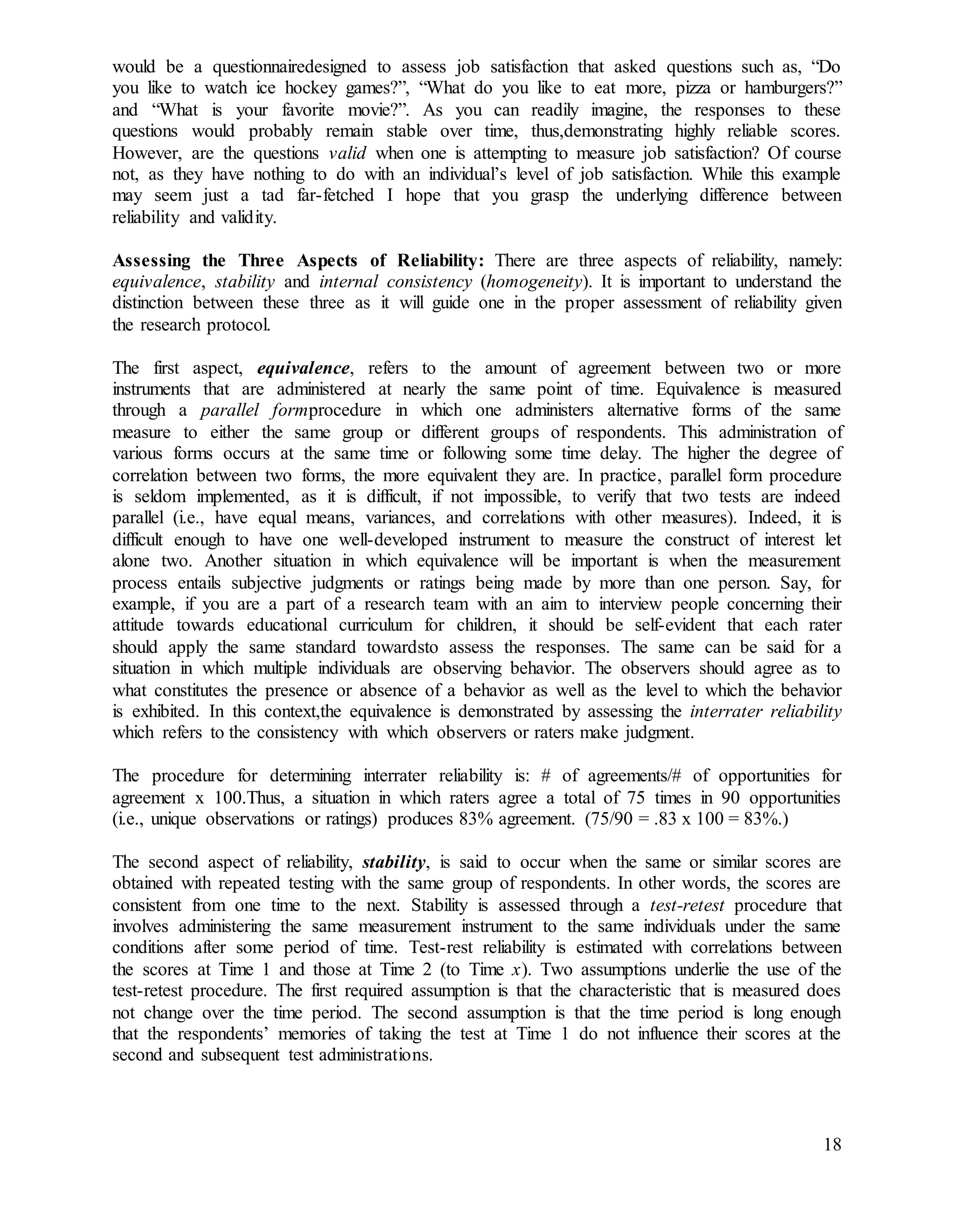 18
would be a questionnairedesigned to assess job satisfaction that asked questions such as, “Do
you like to watch ice hockey games?”, “What do you like to eat more, pizza or hamburgers?”
and “What is your favorite movie?”. As you can readily imagine, the responses to these
questions would probably remain stable over time, thus,demonstrating highly reliable scores.
However, are the questions valid when one is attempting to measure job satisfaction? Of course
not, as they have nothing to do with an individual’s level of job satisfaction. While this example
may seem just a tad far-fetched I hope that you grasp the underlying difference between
reliability and validity.
Assessing the Three Aspects of Reliability: There are three aspects of reliability, namely:
equivalence, stability and internal consistency (homogeneity). It is important to understand the
distinction between these three as it will guide one in the proper assessment of reliability given
the research protocol.
The first aspect, equivalence, refers to the amount of agreement between two or more
instruments that are administered at nearly the same point of time. Equivalence is measured
through a parallel formprocedure in which one administers alternative forms of the same
measure to either the same group or different groups of respondents. This administration of
various forms occurs at the same time or following some time delay. The higher the degree of
correlation between two forms, the more equivalent they are. In practice, parallel form procedure
is seldom implemented, as it is difficult, if not impossible, to verify that two tests are indeed
parallel (i.e., have equal means, variances, and correlations with other measures). Indeed, it is
difficult enough to have one well-developed instrument to measure the construct of interest let
alone two. Another situation in which equivalence will be important is when the measurement
process entails subjective judgments or ratings being made by more than one person. Say, for
example, if you are a part of a research team with an aim to interview people concerning their
attitude towards educational curriculum for children, it should be self-evident that each rater
should apply the same standard towardsto assess the responses. The same can be said for a
situation in which multiple individuals are observing behavior. The observers should agree as to
what constitutes the presence or absence of a behavior as well as the level to which the behavior
is exhibited. In this context,the equivalence is demonstrated by assessing the interrater reliability
which refers to the consistency with which observers or raters make judgment.
The procedure for determining interrater reliability is: # of agreements/# of opportunities for
agreement x 100.Thus, a situation in which raters agree a total of 75 times in 90 opportunities
(i.e., unique observations or ratings) produces 83% agreement. (75/90 = .83 x 100 = 83%.)
The second aspect of reliability, stability, is said to occur when the same or similar scores are
obtained with repeated testing with the same group of respondents. In other words, the scores are
consistent from one time to the next. Stability is assessed through a test-retest procedure that
involves administering the same measurement instrument to the same individuals under the same
conditions after some period of time. Test-rest reliability is estimated with correlations between
the scores at Time 1 and those at Time 2 (to Time x). Two assumptions underlie the use of the
test-retest procedure. The first required assumption is that the characteristic that is measured does
not change over the time period. The second assumption is that the time period is long enough
that the respondents’ memories of taking the test at Time 1 do not influence their scores at the
second and subsequent test administrations.
 