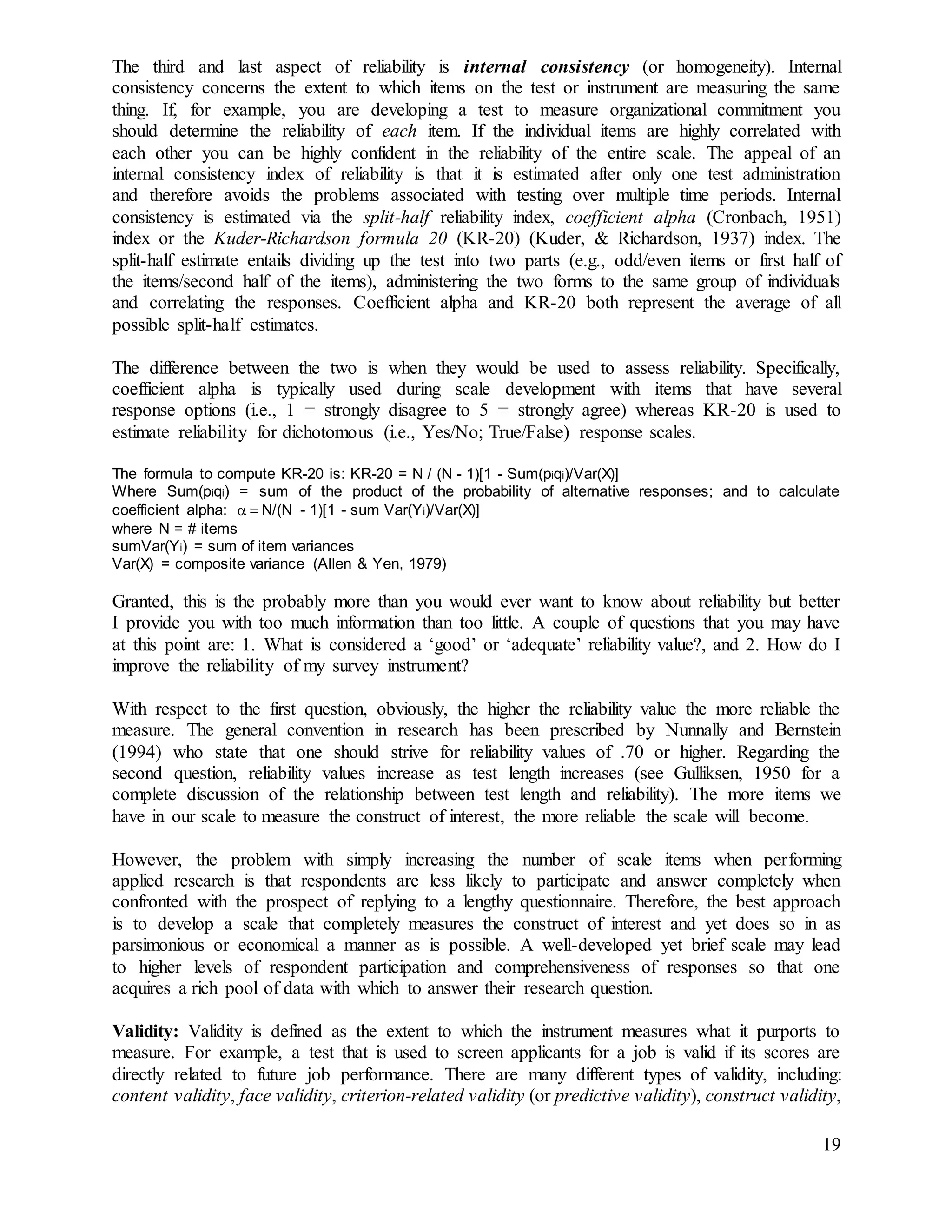 19
The third and last aspect of reliability is internal consistency (or homogeneity). Internal
consistency concerns the extent to which items on the test or instrument are measuring the same
thing. If, for example, you are developing a test to measure organizational commitment you
should determine the reliability of each item. If the individual items are highly correlated with
each other you can be highly confident in the reliability of the entire scale. The appeal of an
internal consistency index of reliability is that it is estimated after only one test administration
and therefore avoids the problems associated with testing over multiple time periods. Internal
consistency is estimated via the split-half reliability index, coefficient alpha (Cronbach, 1951)
index or the Kuder-Richardson formula 20 (KR-20) (Kuder, & Richardson, 1937) index. The
split-half estimate entails dividing up the test into two parts (e.g., odd/even items or first half of
the items/second half of the items), administering the two forms to the same group of individuals
and correlating the responses. Coefficient alpha and KR-20 both represent the average of all
possible split-half estimates.
The difference between the two is when they would be used to assess reliability. Specifically,
coefficient alpha is typically used during scale development with items that have several
response options (i.e., 1 = strongly disagree to 5 = strongly agree) whereas KR-20 is used to
estimate reliability for dichotomous (i.e., Yes/No; True/False) response scales.
The formula to compute KR-20 is: KR-20 = N / (N - 1)[1 - Sum(piqi)/Var(X)]
Where Sum(piqi) = sum of the product of the probability of alternative responses; and to calculate
coefficient alpha: N/(N - 1)[1 - sum Var(Yi)/Var(X)]
where N = # items
sumVar(Yi) = sum of item variances
Var(X) = composite variance (Allen & Yen, 1979)
Granted, this is the probably more than you would ever want to know about reliability but better
I provide you with too much information than too little. A couple of questions that you may have
at this point are: 1. What is considered a ‘good’ or ‘adequate’ reliability value?, and 2. How do I
improve the reliability of my survey instrument?
With respect to the first question, obviously, the higher the reliability value the more reliable the
measure. The general convention in research has been prescribed by Nunnally and Bernstein
(1994) who state that one should strive for reliability values of .70 or higher. Regarding the
second question, reliability values increase as test length increases (see Gulliksen, 1950 for a
complete discussion of the relationship between test length and reliability). The more items we
have in our scale to measure the construct of interest, the more reliable the scale will become.
However, the problem with simply increasing the number of scale items when performing
applied research is that respondents are less likely to participate and answer completely when
confronted with the prospect of replying to a lengthy questionnaire. Therefore, the best approach
is to develop a scale that completely measures the construct of interest and yet does so in as
parsimonious or economical a manner as is possible. A well-developed yet brief scale may lead
to higher levels of respondent participation and comprehensiveness of responses so that one
acquires a rich pool of data with which to answer their research question.
Validity: Validity is defined as the extent to which the instrument measures what it purports to
measure. For example, a test that is used to screen applicants for a job is valid if its scores are
directly related to future job performance. There are many different types of validity, including:
content validity, face validity, criterion-related validity (or predictive validity), construct validity,
 