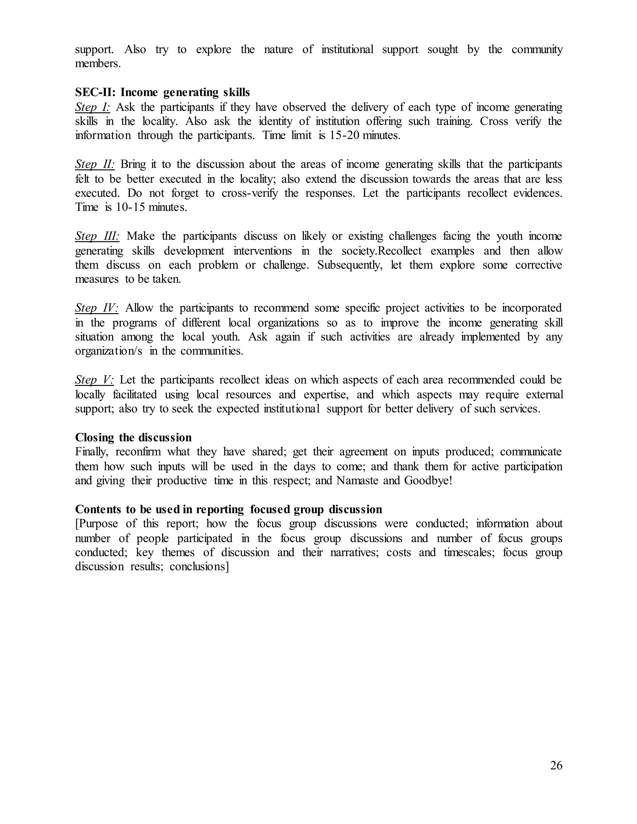 26
support. Also try to explore the nature of institutional support sought by the community
members.
SEC-II: Income generating skills
Step I: Ask the participants if they have observed the delivery of each type of income generating
skills in the locality. Also ask the identity of institution offering such training. Cross verify the
information through the participants. Time limit is 15-20 minutes.
Step II: Bring it to the discussion about the areas of income generating skills that the participants
felt to be better executed in the locality; also extend the discussion towards the areas that are less
executed. Do not forget to cross-verify the responses. Let the participants recollect evidences.
Time is 10-15 minutes.
Step III: Make the participants discuss on likely or existing challenges facing the youth income
generating skills development interventions in the society.Recollect examples and then allow
them discuss on each problem or challenge. Subsequently, let them explore some corrective
measures to be taken.
Step IV: Allow the participants to recommend some specific project activities to be incorporated
in the programs of different local organizations so as to improve the income generating skill
situation among the local youth. Ask again if such activities are already implemented by any
organization/s in the communities.
Step V: Let the participants recollect ideas on which aspects of each area recommended could be
locally facilitated using local resources and expertise, and which aspects may require external
support; also try to seek the expected institutional support for better delivery of such services.
Closing the discussion
Finally, reconfirm what they have shared; get their agreement on inputs produced; communicate
them how such inputs will be used in the days to come; and thank them for active participation
and giving their productive time in this respect; and Namaste and Goodbye!
Contents to be used in reporting focused group discussion
[Purpose of this report; how the focus group discussions were conducted; information about
number of people participated in the focus group discussions and number of focus groups
conducted; key themes of discussion and their narratives; costs and timescales; focus group
discussion results; conclusions]
 