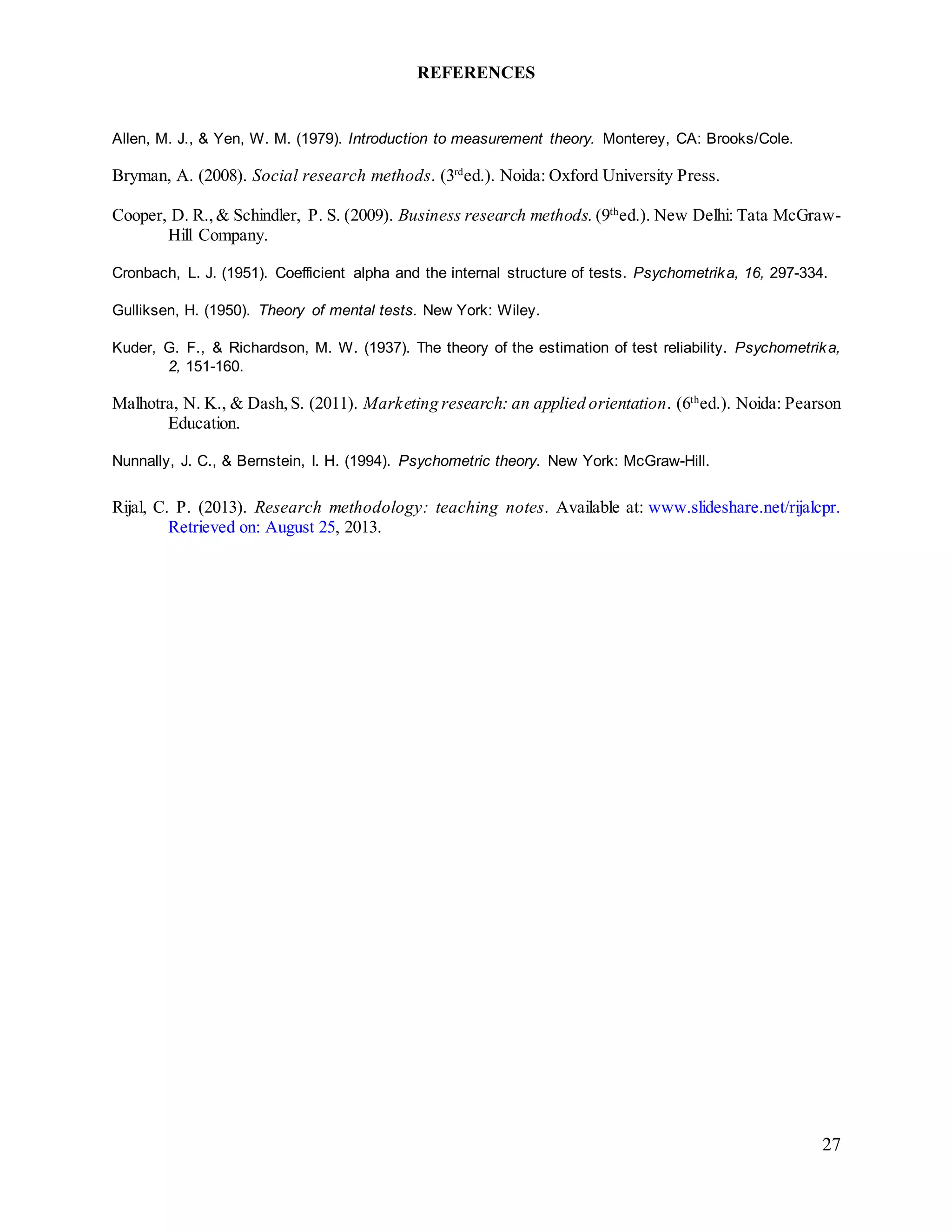 27
REFERENCES
Allen, M. J., & Yen, W. M. (1979). Introduction to measurement theory. Monterey, CA: Brooks/Cole.
Bryman, A. (2008). Social research methods. (3rd
ed.). Noida: Oxford University Press.
Cooper, D. R.,& Schindler, P. S. (2009). Business research methods. (9th
ed.). New Delhi: Tata McGraw-
Hill Company.
Cronbach, L. J. (1951). Coefficient alpha and the internal structure of tests. Psychometrika, 16, 297-334.
Gulliksen, H. (1950). Theory of mental tests. New York: Wiley.
Kuder, G. F., & Richardson, M. W. (1937). The theory of the estimation of test reliability. Psychometrika,
2, 151-160.
Malhotra, N. K., & Dash,S. (2011). Marketing research: an applied orientation. (6th
ed.). Noida: Pearson
Education.
Nunnally, J. C., & Bernstein, I. H. (1994). Psychometric theory. New York: McGraw-Hill.
Rijal, C. P. (2013). Research methodology: teaching notes. Available at: www.slideshare.net/rijalcpr.
Retrieved on: August 25, 2013.
 