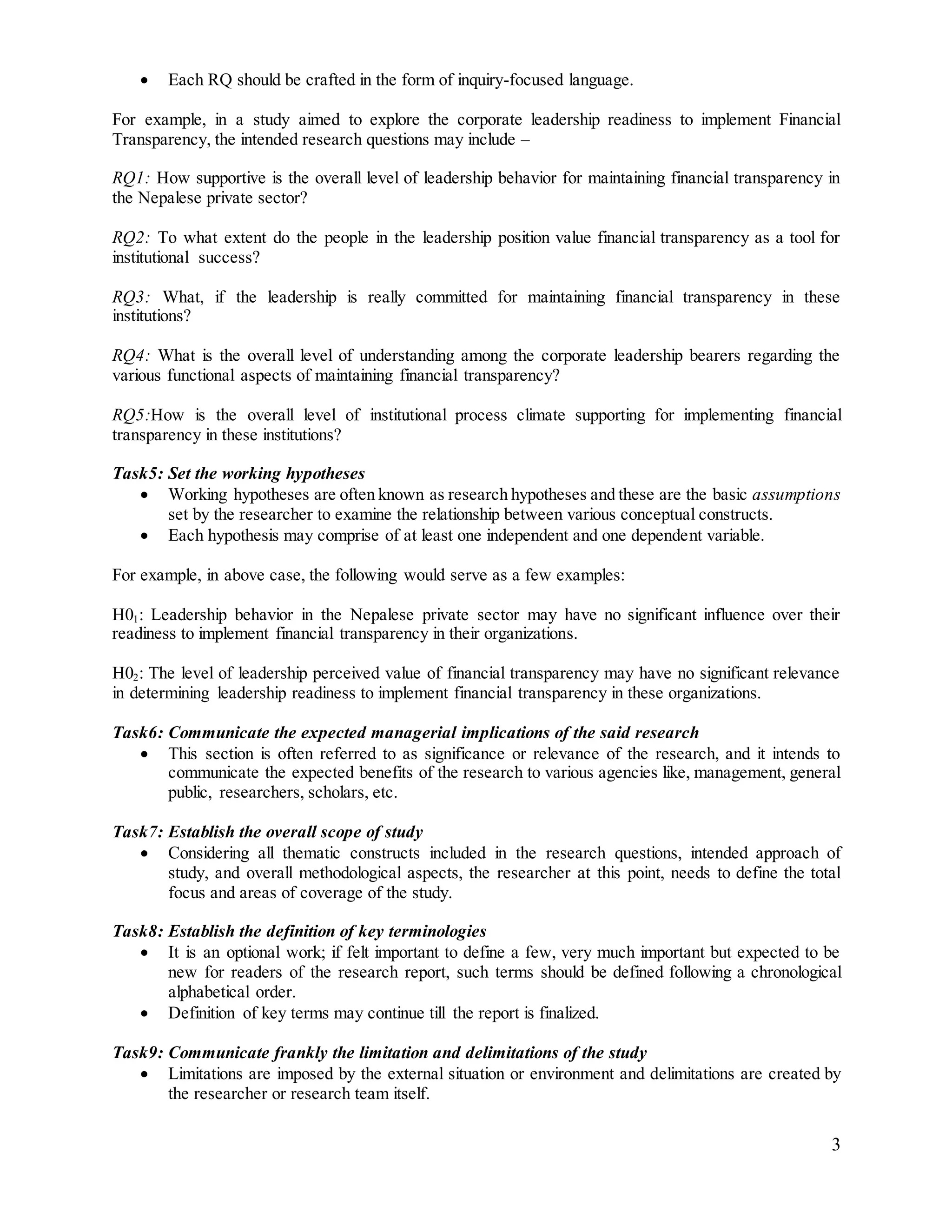 3
 Each RQ should be crafted in the form of inquiry-focused language.
For example, in a study aimed to explore the corporate leadership readiness to implement Financial
Transparency, the intended research questions may include –
RQ1: How supportive is the overall level of leadership behavior for maintaining financial transparency in
the Nepalese private sector?
RQ2: To what extent do the people in the leadership position value financial transparency as a tool for
institutional success?
RQ3: What, if the leadership is really committed for maintaining financial transparency in these
institutions?
RQ4: What is the overall level of understanding among the corporate leadership bearers regarding the
various functional aspects of maintaining financial transparency?
RQ5:How is the overall level of institutional process climate supporting for implementing financial
transparency in these institutions?
Task5: Set the working hypotheses
 Working hypotheses are often known as research hypotheses and these are the basic assumptions
set by the researcher to examine the relationship between various conceptual constructs.
 Each hypothesis may comprise of at least one independent and one dependent variable.
For example, in above case, the following would serve as a few examples:
H01: Leadership behavior in the Nepalese private sector may have no significant influence over their
readiness to implement financial transparency in their organizations.
H02: The level of leadership perceived value of financial transparency may have no significant relevance
in determining leadership readiness to implement financial transparency in these organizations.
Task6: Communicate the expected managerial implications of the said research
 This section is often referred to as significance or relevance of the research, and it intends to
communicate the expected benefits of the research to various agencies like, management, general
public, researchers, scholars, etc.
Task7: Establish the overall scope of study
 Considering all thematic constructs included in the research questions, intended approach of
study, and overall methodological aspects, the researcher at this point, needs to define the total
focus and areas of coverage of the study.
Task8: Establish the definition of key terminologies
 It is an optional work; if felt important to define a few, very much important but expected to be
new for readers of the research report, such terms should be defined following a chronological
alphabetical order.
 Definition of key terms may continue till the report is finalized.
Task9: Communicate frankly the limitation and delimitations of the study
 Limitations are imposed by the external situation or environment and delimitations are created by
the researcher or research team itself.
 
