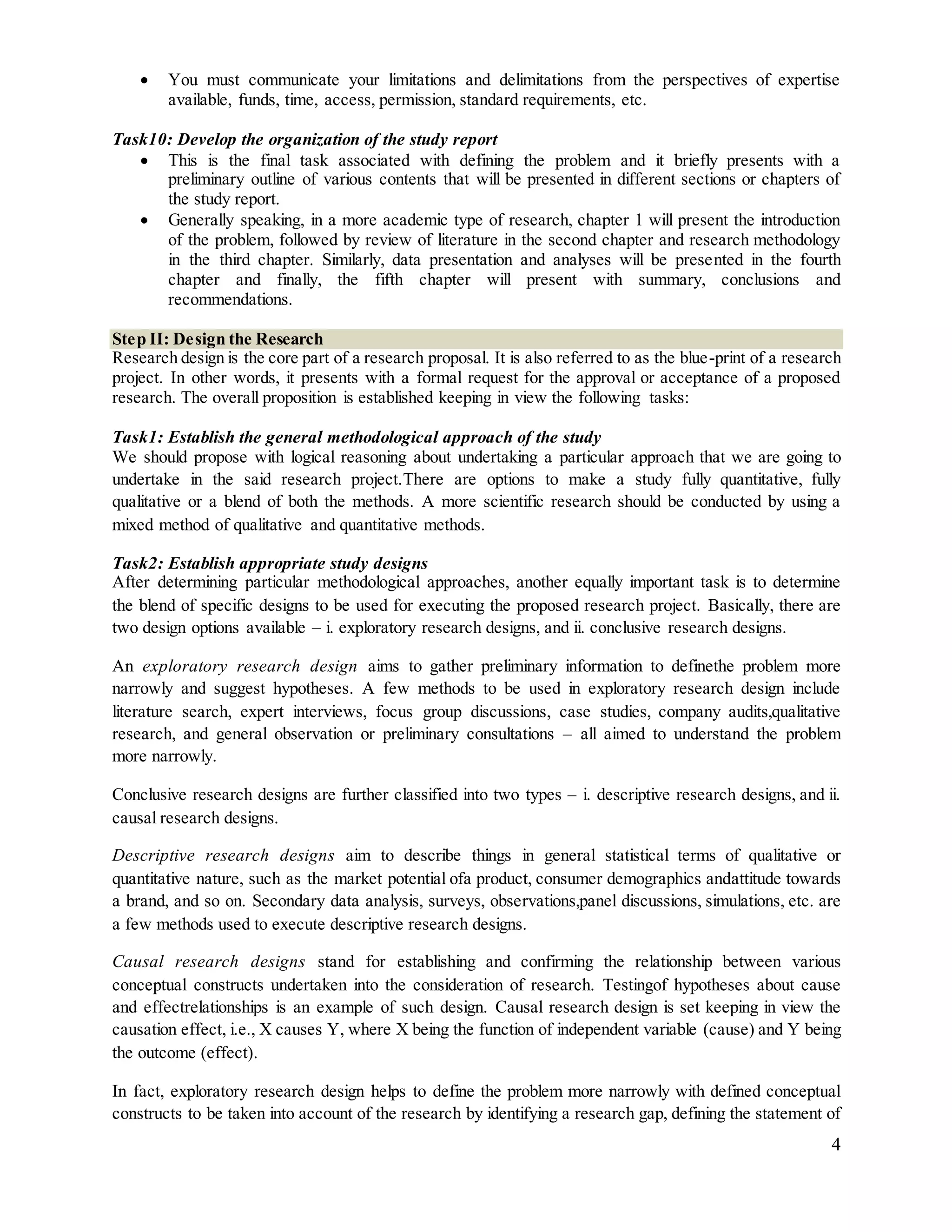 4
 You must communicate your limitations and delimitations from the perspectives of expertise
available, funds, time, access, permission, standard requirements, etc.
Task10: Develop the organization of the study report
 This is the final task associated with defining the problem and it briefly presents with a
preliminary outline of various contents that will be presented in different sections or chapters of
the study report.
 Generally speaking, in a more academic type of research, chapter 1 will present the introduction
of the problem, followed by review of literature in the second chapter and research methodology
in the third chapter. Similarly, data presentation and analyses will be presented in the fourth
chapter and finally, the fifth chapter will present with summary, conclusions and
recommendations.
Step II: Design the Research
Research design is the core part of a research proposal. It is also referred to as the blue-print of a research
project. In other words, it presents with a formal request for the approval or acceptance of a proposed
research. The overall proposition is established keeping in view the following tasks:
Task1: Establish the general methodological approach of the study
We should propose with logical reasoning about undertaking a particular approach that we are going to
undertake in the said research project.There are options to make a study fully quantitative, fully
qualitative or a blend of both the methods. A more scientific research should be conducted by using a
mixed method of qualitative and quantitative methods.
Task2: Establish appropriate study designs
After determining particular methodological approaches, another equally important task is to determine
the blend of specific designs to be used for executing the proposed research project. Basically, there are
two design options available – i. exploratory research designs, and ii. conclusive research designs.
An exploratory research design aims to gather preliminary information to definethe problem more
narrowly and suggest hypotheses. A few methods to be used in exploratory research design include
literature search, expert interviews, focus group discussions, case studies, company audits,qualitative
research, and general observation or preliminary consultations – all aimed to understand the problem
more narrowly.
Conclusive research designs are further classified into two types – i. descriptive research designs, and ii.
causal research designs.
Descriptive research designs aim to describe things in general statistical terms of qualitative or
quantitative nature, such as the market potential ofa product, consumer demographics andattitude towards
a brand, and so on. Secondary data analysis, surveys, observations,panel discussions, simulations, etc. are
a few methods used to execute descriptive research designs.
Causal research designs stand for establishing and confirming the relationship between various
conceptual constructs undertaken into the consideration of research. Testingof hypotheses about cause
and effectrelationships is an example of such design. Causal research design is set keeping in view the
causation effect, i.e., X causes Y, where X being the function of independent variable (cause) and Y being
the outcome (effect).
In fact, exploratory research design helps to define the problem more narrowly with defined conceptual
constructs to be taken into account of the research by identifying a research gap, defining the statement of
 