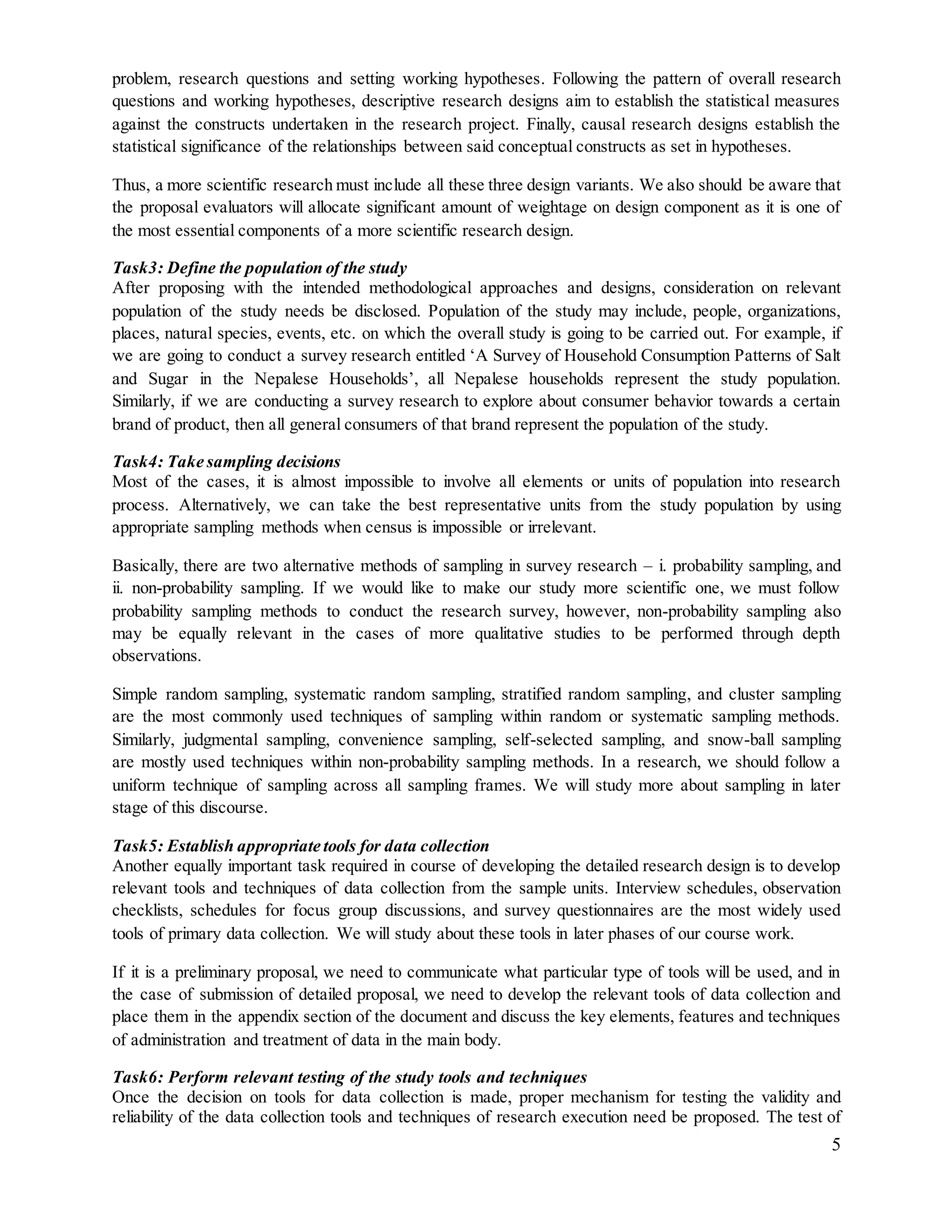 5
problem, research questions and setting working hypotheses. Following the pattern of overall research
questions and working hypotheses, descriptive research designs aim to establish the statistical measures
against the constructs undertaken in the research project. Finally, causal research designs establish the
statistical significance of the relationships between said conceptual constructs as set in hypotheses.
Thus, a more scientific research must include all these three design variants. We also should be aware that
the proposal evaluators will allocate significant amount of weightage on design component as it is one of
the most essential components of a more scientific research design.
Task3: Define the population of the study
After proposing with the intended methodological approaches and designs, consideration on relevant
population of the study needs be disclosed. Population of the study may include, people, organizations,
places, natural species, events, etc. on which the overall study is going to be carried out. For example, if
we are going to conduct a survey research entitled ‘A Survey of Household Consumption Patterns of Salt
and Sugar in the Nepalese Households’, all Nepalese households represent the study population.
Similarly, if we are conducting a survey research to explore about consumer behavior towards a certain
brand of product, then all general consumers of that brand represent the population of the study.
Task4: Take sampling decisions
Most of the cases, it is almost impossible to involve all elements or units of population into research
process. Alternatively, we can take the best representative units from the study population by using
appropriate sampling methods when census is impossible or irrelevant.
Basically, there are two alternative methods of sampling in survey research – i. probability sampling, and
ii. non-probability sampling. If we would like to make our study more scientific one, we must follow
probability sampling methods to conduct the research survey, however, non-probability sampling also
may be equally relevant in the cases of more qualitative studies to be performed through depth
observations.
Simple random sampling, systematic random sampling, stratified random sampling, and cluster sampling
are the most commonly used techniques of sampling within random or systematic sampling methods.
Similarly, judgmental sampling, convenience sampling, self-selected sampling, and snow-ball sampling
are mostly used techniques within non-probability sampling methods. In a research, we should follow a
uniform technique of sampling across all sampling frames. We will study more about sampling in later
stage of this discourse.
Task5: Establish appropriate tools for data collection
Another equally important task required in course of developing the detailed research design is to develop
relevant tools and techniques of data collection from the sample units. Interview schedules, observation
checklists, schedules for focus group discussions, and survey questionnaires are the most widely used
tools of primary data collection. We will study about these tools in later phases of our course work.
If it is a preliminary proposal, we need to communicate what particular type of tools will be used, and in
the case of submission of detailed proposal, we need to develop the relevant tools of data collection and
place them in the appendix section of the document and discuss the key elements, features and techniques
of administration and treatment of data in the main body.
Task6: Perform relevant testing of the study tools and techniques
Once the decision on tools for data collection is made, proper mechanism for testing the validity and
reliability of the data collection tools and techniques of research execution need be proposed. The test of
 