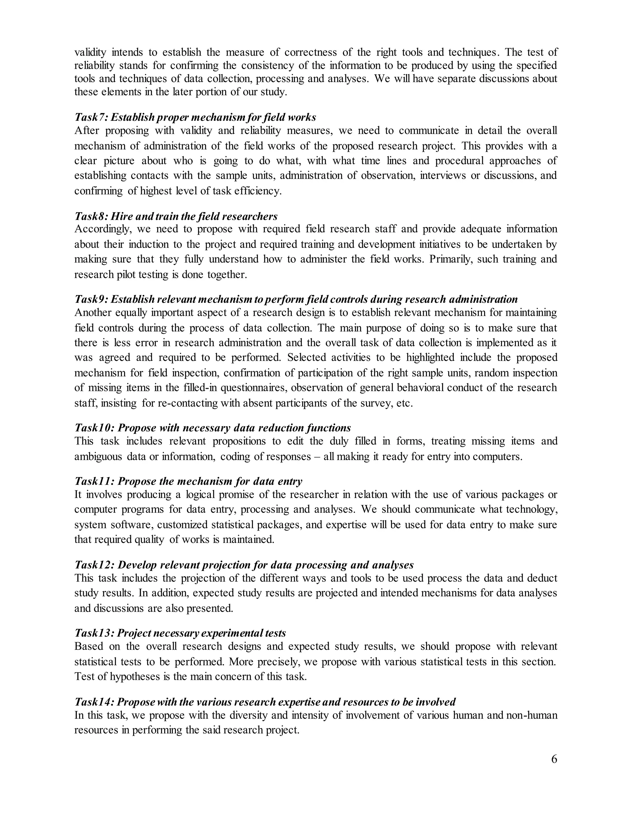 6
validity intends to establish the measure of correctness of the right tools and techniques. The test of
reliability stands for confirming the consistency of the information to be produced by using the specified
tools and techniques of data collection, processing and analyses. We will have separate discussions about
these elements in the later portion of our study.
Task7: Establish proper mechanism for field works
After proposing with validity and reliability measures, we need to communicate in detail the overall
mechanism of administration of the field works of the proposed research project. This provides with a
clear picture about who is going to do what, with what time lines and procedural approaches of
establishing contacts with the sample units, administration of observation, interviews or discussions, and
confirming of highest level of task efficiency.
Task8: Hire and train the field researchers
Accordingly, we need to propose with required field research staff and provide adequate information
about their induction to the project and required training and development initiatives to be undertaken by
making sure that they fully understand how to administer the field works. Primarily, such training and
research pilot testing is done together.
Task9: Establish relevant mechanism to perform field controls during research administration
Another equally important aspect of a research design is to establish relevant mechanism for maintaining
field controls during the process of data collection. The main purpose of doing so is to make sure that
there is less error in research administration and the overall task of data collection is implemented as it
was agreed and required to be performed. Selected activities to be highlighted include the proposed
mechanism for field inspection, confirmation of participation of the right sample units, random inspection
of missing items in the filled-in questionnaires, observation of general behavioral conduct of the research
staff, insisting for re-contacting with absent participants of the survey, etc.
Task10: Propose with necessary data reduction functions
This task includes relevant propositions to edit the duly filled in forms, treating missing items and
ambiguous data or information, coding of responses – all making it ready for entry into computers.
Task11: Propose the mechanism for data entry
It involves producing a logical promise of the researcher in relation with the use of various packages or
computer programs for data entry, processing and analyses. We should communicate what technology,
system software, customized statistical packages, and expertise will be used for data entry to make sure
that required quality of works is maintained.
Task12: Develop relevant projection for data processing and analyses
This task includes the projection of the different ways and tools to be used process the data and deduct
study results. In addition, expected study results are projected and intended mechanisms for data analyses
and discussions are also presented.
Task13: Project necessary experimental tests
Based on the overall research designs and expected study results, we should propose with relevant
statistical tests to be performed. More precisely, we propose with various statistical tests in this section.
Test of hypotheses is the main concern of this task.
Task14: Propose with the various research expertise and resources to be involved
In this task, we propose with the diversity and intensity of involvement of various human and non-human
resources in performing the said research project.
 