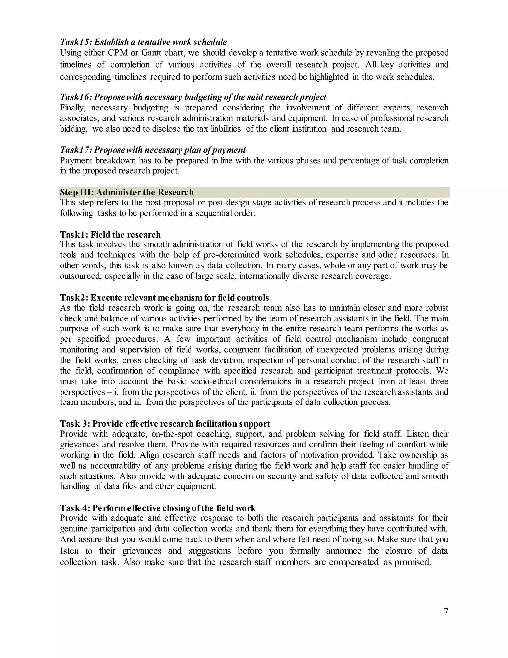 7
Task15: Establish a tentative work schedule
Using either CPM or Gantt chart, we should develop a tentative work schedule by revealing the proposed
timelines of completion of various activities of the overall research project. All key activities and
corresponding timelines required to perform such activities need be highlighted in the work schedules.
Task16: Propose with necessary budgeting of the said research project
Finally, necessary budgeting is prepared considering the involvement of different experts, research
associates, and various research administration materials and equipment. In case of professional research
bidding, we also need to disclose the tax liabilities of the client institution and research team.
Task17: Propose with necessary plan of payment
Payment breakdown has to be prepared in line with the various phases and percentage of task completion
in the proposed research project.
Step III: Administer the Research
This step refers to the post-proposal or post-design stage activities of research process and it includes the
following tasks to be performed in a sequential order:
Task1: Field the research
This task involves the smooth administration of field works of the research by implementing the proposed
tools and techniques with the help of pre-determined work schedules, expertise and other resources. In
other words, this task is also known as data collection. In many cases, whole or any part of work may be
outsourced, especially in the case of large scale, internationally diverse research coverage.
Task2: Execute relevant mechanism for field controls
As the field research work is going on, the research team also has to maintain closer and more robust
check and balance of various activities performed by the team of research assistants in the field. The main
purpose of such work is to make sure that everybody in the entire research team performs the works as
per specified procedures. A few important activities of field control mechanism include congruent
monitoring and supervision of field works, congruent facilitation of unexpected problems arising during
the field works, cross-checking of task deviation, inspection of personal conduct of the research staff in
the field, confirmation of compliance with specified research and participant treatment protocols. We
must take into account the basic socio-ethical considerations in a research project from at least three
perspectives – i. from the perspectives of the client, ii. from the perspectives of the research assistants and
team members, and iii. from the perspectives of the participants of data collection process.
Task 3: Provide effective research facilitation support
Provide with adequate, on-the-spot coaching, support, and problem solving for field staff. Listen their
grievances and resolve them. Provide with required resources and confirm their feeling of comfort while
working in the field. Align research staff needs and factors of motivation provided. Take ownership as
well as accountability of any problems arising during the field work and help staff for easier handling of
such situations. Also provide with adequate concern on security and safety of data collected and smooth
handling of data files and other equipment.
Task 4: Perform effective closing of the field work
Provide with adequate and effective response to both the research participants and assistants for their
genuine participation and data collection works and thank them for everything they have contributed with.
And assure that you would come back to them when and where felt need of doing so. Make sure that you
listen to their grievances and suggestions before you formally announce the closure of data
collection task. Also make sure that the research staff members are compensated as promised.
 